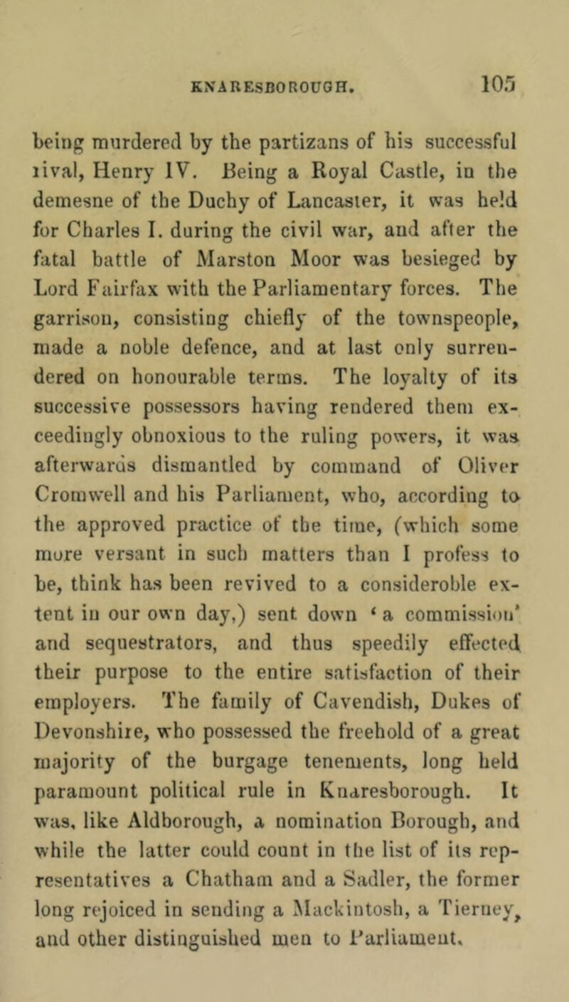 being murdered by the partizans of his successful rival, Henry IV. Being a Royal Castle, in the demesne of the Duchy of Lancaster, it was held for Charles I. during the civil war, and after the fatal battle of Marston Moor was besieged by Lord Fairfax with the Parliamentary forces. The garrison, consisting chiefly of the townspeople, made a noble defence, and at last only surren- dered on honourable terms. The loyalty of its successive possessors having rendered them ex- ceedingly obnoxious to the ruling powers, it was afterwards dismantled by command of Oliver Cromwell and his Parliament, who, according to the approved practice of the time, (which some more versant in such matters than I profess to be, think has been revived to a consideroble ex- tent in our own day,) sent down ‘ a commission* and sequestrators, and thus speedily effected their purpose to the entire satisfaction of their employers. The family of Cavendish, Dukes of Devonshire, who possessed the freehold of a great majority of the burgage tenements, long held paramount political rule in Knaresborough. It was, like Aldborough, a nomination Borough, and while the latter could count in the list of its rep- resentatives a Chatham and a Sadler, the former long rejoiced in sending a Mackintosh, a Tierney^ and other distinguished men to Parliament.