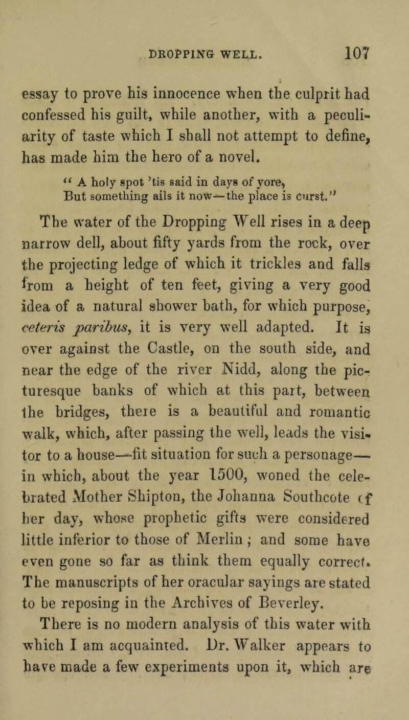 essay to prove his innocence when the culprit had confessed his guilt, while another, with a peculi- arity of taste which I shall not attempt to define, has made him the hero of a novel. “ A holy spot ’lis said in days of yore, But something ails it now—the place is curst.” The water of the Dropping Well rises in a deep narrow dell, about fifty yards from the rock, over the projecting ledge of which it trickles and falls from a height of ten feet, giving a very good idea of a natural shower bath, for which purpose, ceteris paribus, it is very well adapted. It is over against the Castle, on the south side, and near the edge of the river Nidd, along the pic- turesque banks of which at this part, between the bridges, there is a beautiful and romantic walk, which, after passing the well, leads the visi- tor to a house—fit situation for such a personage— in which, about the year 1500, woned the cele- brated Mother Sbipton, the Johanna Southcote tf her day, whose prophetic gifts were considered little inferior to those of Merlin ; and some have even gone so far as think them equally correct. The manuscripts of her oracular sayings are stated to be reposing in the Archives of Beverley. There is no modern analysis of this water with which I am acquainted. Dr. Walker appears to have made a few experiments upon it, which are