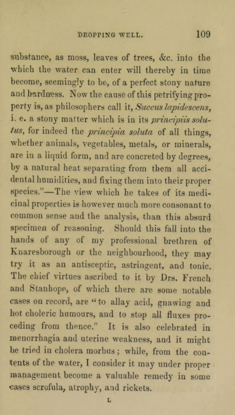 substance, as moss, leaves of trees, &c, into the which the water can enter will thereby in time become, seemingly to be, of a perfect stony nature and hardness. Now the cause of this petrifying pro- perty is, as philosophers call it, Succics Iap{desce7is, i. e. a stony matter which is in its prindpiis solii- tus, for indeed the principia soluta of all things, whether animals, vegetables, metals, or minerals, are in a liquid form, and are concreted by degrees, by a natural heat separating from them all acci- dental humidities, and fixing them into their proper species.”—The view which he takes of its medi- cinal properties is however much more consonant to common sense and the analysis, than this absurd specimen of reasoning. Should this fall into the hands of any of my professional brethren of Kuaresborough or the neighbourhood, they may try it as an antisceptic, astringent, and tonic. The chief virtues ascribed to it by Drs. French and Stanhope, of which there are some notable cases on record, are “to allay acid, gnawing and hot choleric humours, and to stop all fluxes pro- ceding from thence.” It is also celebrated in menorrhagia and uterine weakness, and it might be tried in cholera morbus; while, from the con- tents of the water, I consider it may under proper > management become a valuable remedy in some cases scrofula, atrophy, and rickets. L