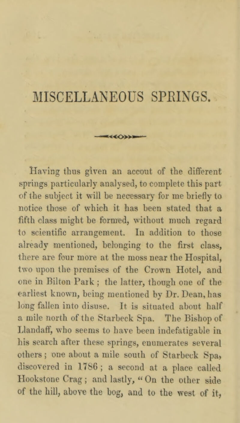 MISCELLANEOUS SPEINGS. •—^«o»— Having thus given an accout of the different springs particularly analysed, to complete this part of the subject it will be necessary for me briefly to notice those of which it has been stated that a fifth class might be formed, without much regard to scientific arrangement. In addition to those already mentioned, belonging to the first class, there are four more at the moss near the Hospital, two upon the premises of the Crown Hotel, and one in Bilton Park ; the latter, though one of the earliest known, being mentioned by Dr. Dean, has long fallen into disuse. It is situated about half a mile north of the Starbeck Spa. The Bishop of Llandaff, who seems to have been indefatigable in liis search after these springs, enumerates several others; one about a mile south of Starbeck Spa> discovered in 17S6; a second at a place called Hookstone Crag; and lastly, “ On the other side of the hill, above the bog, and to the west of it,