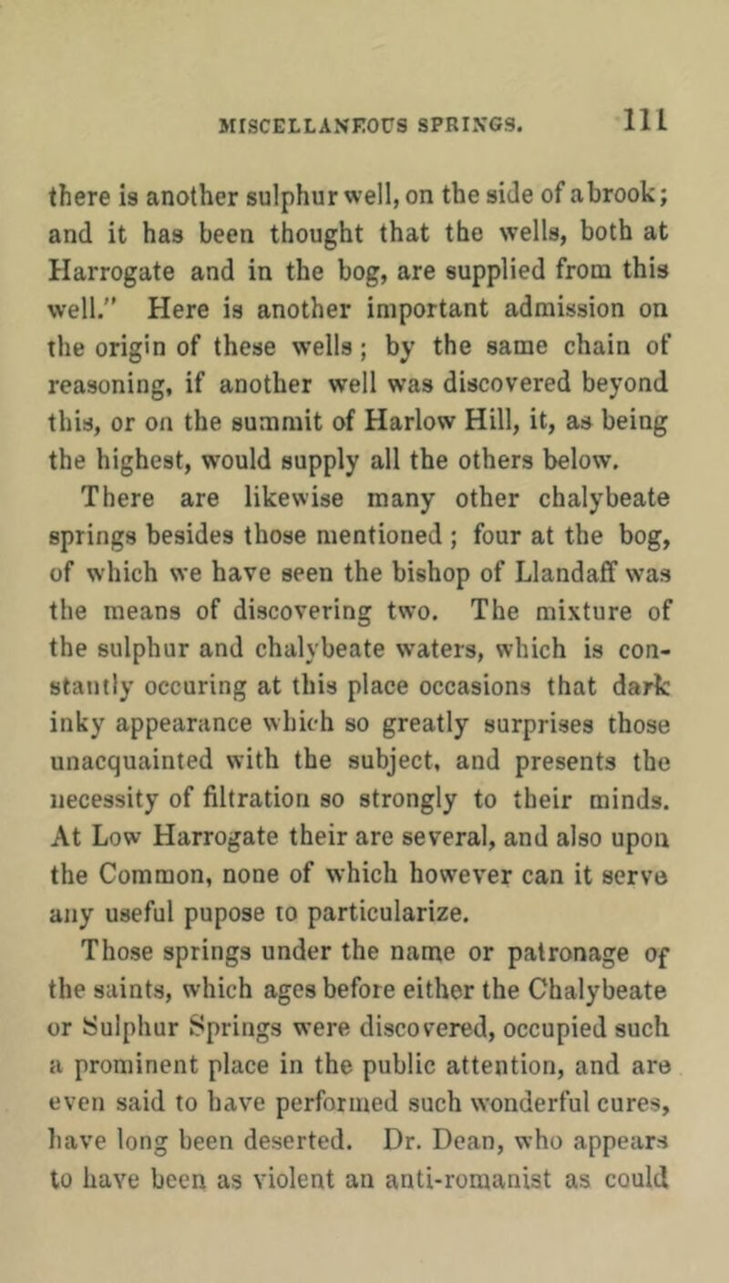 there is another sulphur well, on the side of abrook; and it has been thought that the wells, both at Harrogate and in the bog, are supplied from this well. Here is another important admission on the origin of these wells; by the same chain of reasoning, if another well was discovered beyond this, or on the summit of Harlow Hill, it, as being the highest, would supply all the others below. There are likewise many other chalybeate springs besides those mentioned ; four at the bog, of which we have seen the bishop of Llandaff was the means of discovering two. The mixture of the sulphur and chalybeate waters, which is con- stantly occuring at this place occasions that dark inky appearance which so greatly surprises those unacquainted with the subject, and presents the necessity of filtration so strongly to their minds. At Low Harrogate their are several, and also upon the Common, none of which however can it serve any useful pupose to particularize. Those springs under the name or patronage of the saints, which ages before either the Chalybeate or Sulphur Springs were discovered, occupied such a prominent place in the public attention, and are even said to have performed such wonderful cures, liave long been deserted. Dr. Dean, who appears to have been as violent an anti-romanist as could