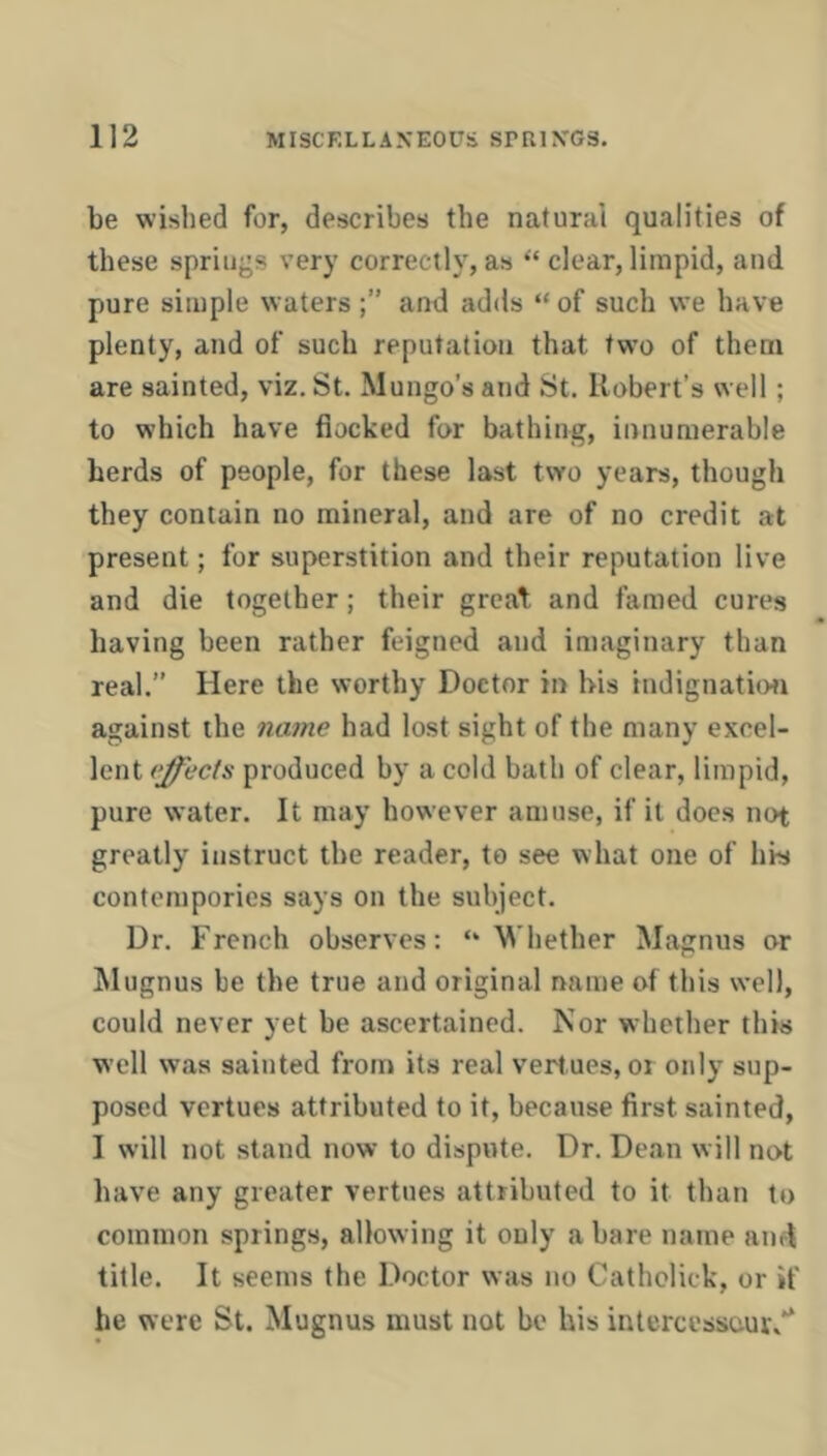 be wished for, describes the natural qualities of these springs very correctly, as “ clear, limpid, and pure simple waters and adds “ of such we have plenty, and of such reputation that twm of them are sainted, viz. St. Mungo’s and St. Robert’s well; to which have flocked for bathing, innumerable herds of people, for these last two years, though they contain no mineral, and are of no credit at present; for superstition and their reputation live and die together; their great- and famed cures having been rather feigned and imaginary than real.” Here the worthy Doctor in his indignatio<i against the name had lost sight of the many excel- lent effects produced by a cold bath of clear, limpid, pure water. It may however amuse, if it does not greatly instruct the reader, to see what one of his contempories says on the subject. Dr. French observes: “Whether Magnus or Mugnus be the true and original name of this well, could never yet be ascertained. Nor whether this well was sainted from its real vert.ues, or only sup- posed vcrtues attributed to it, because first sainted, I will not stand now to dispute. Dr. Dean will not have any greater vertues attributed to it than to common springs, allowing it only a bare name and title. It seems the Doctor was no Catholick, or if he were St. Mugnus must not be his intercessour/