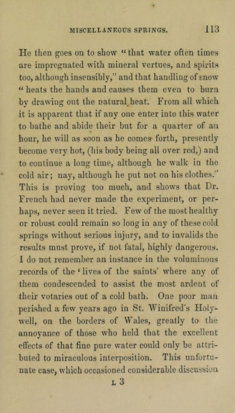 He then goes on to show “ that water often times are impregnated with mineral vertues, and spirits too, although insensibly,” and that handling of snow “ heats the hands and causes them even to burn by drawing out the natural.heat. From all which it is apparent that if any one enter into this water to bathe and abide their but for a quarter of an hour, he will as soon as he comes’ forth, presently become very hot, (his body being all over red,) and to continue a long time, although he walk in the cold air; nay, although he put not on his clothes.” This is proving too much, and shows that Dr. French had never made the experiment, or per- haps, never seen it tried. Few of the most healthy or robust could remain so long in any of these cold springs without serious injury, and to invalids the results must prove, if not fatal, highly dangerous. I do not remember an instance in the voluminous records of the ‘ lives of the saints’ where any of them condescended to assist the most ardent of their votaries out of a cold bath. One poor man perished a few years ago in St. Winifred’s Holy- well, on the borders of Wales, greatly to the annoyance of those who held that the excellent effects of that fine pure water could only be attri- buted to miraculous interposition. This unfortu- nate case, which occasioned considerable discussion L 3