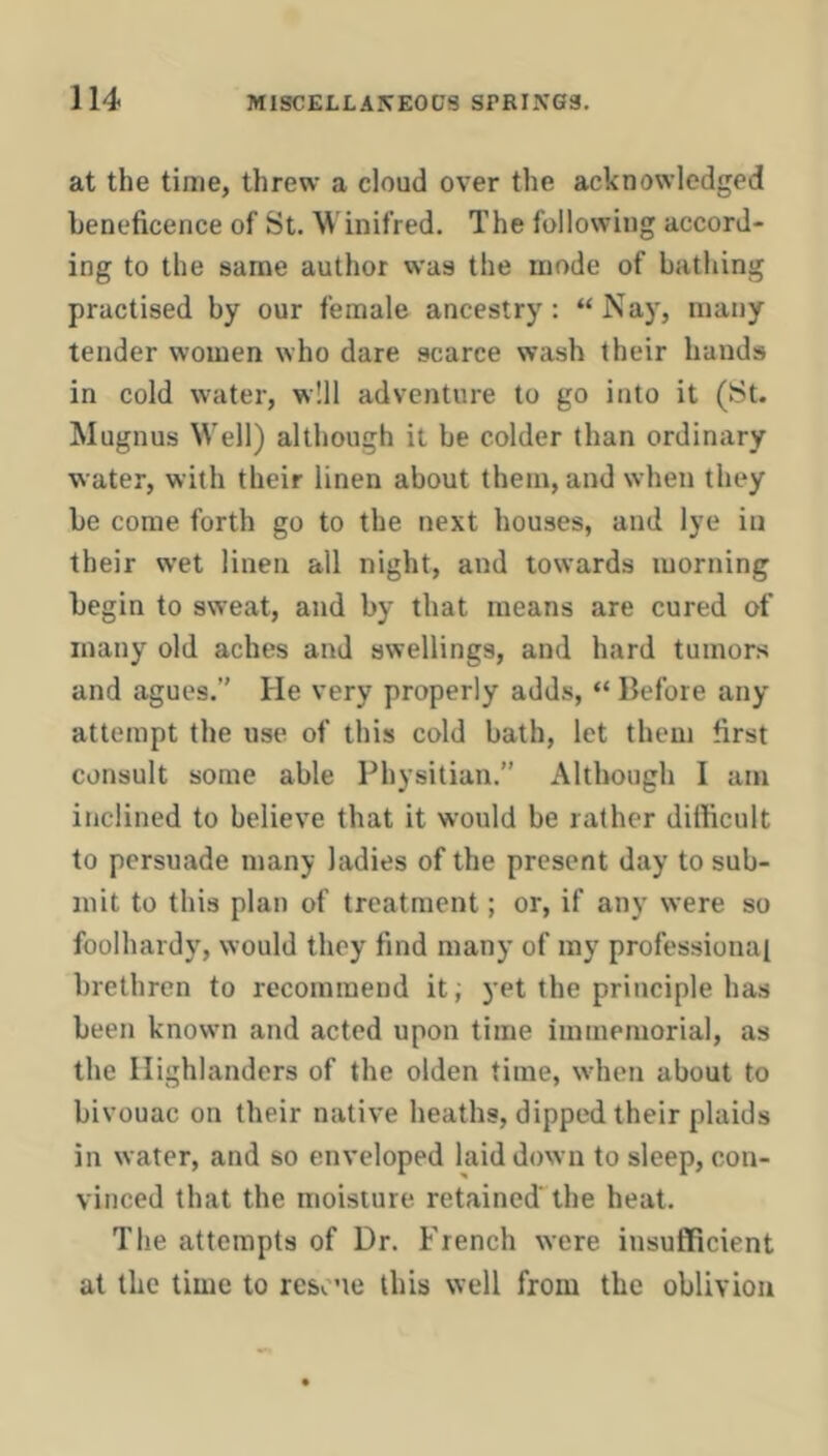 at the time, threw a cloud over the acknowledged beneficence of St. W inifred. The following accord- ing to the same author was the mode of bathing practised by our female ancestry: “Nay, many tender women who dare scarce wash their hands in cold water, will adventure to go into it (St. Mugnus Well) although it be colder than ordinary water, with their linen about them, and when they be come forth go to the next houses, and lye in their wet linen all night, and towards morning begin to sweat, and by that means are cured of many old aches and swellings, and hard tumors and agues.” He very properly adds, “ Before any attempt the use of this cold bath, let them first consult some able Physitian.” Although I am inclined to believe that it would be rather difficult to persuade many ladies of the present day to sub- mit to this plan of treatment; or, if any were so foolhardy, would they find many of my professional brethren to recommend iti yet the principle has been known and acted upon time immemorial, as the Highlanders of the olden time, when about to bivouac on their native heaths, dipped their plaids in water, and so enveloped laid down to sleep, con- vinced that the moisture retained' the heat. The attempts of Dr. French were insufficient at the time to resone this well from the oblivion