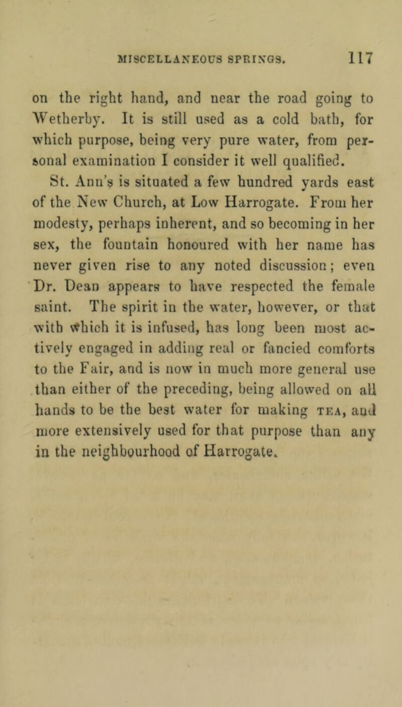 on the right hand, and near the road going to Wetherhy. It is still used as a cold bath, for which purpose, being very pure water, from per- sonal examination I consider it well qualified. St. Ann’s is situated a few hundred yards east of the New Church, at Low Harrogate. From her modesty, perhaps inherent, and so becoming in her sex, the fountain honoured with her name has never given rise to any noted discussion; even Dr. Dean appears to have respected the female saint. The spirit in the water, however, or that with \thich it is infused, has long been most ac- tively engaged in adding real or fancied comforts to the Fair, and is now in much more general use than either of the preceding, being allowed on all hands to be the best water for making tea, and more extensively used for that purpose than any in the neighbourhood of Harrogate.