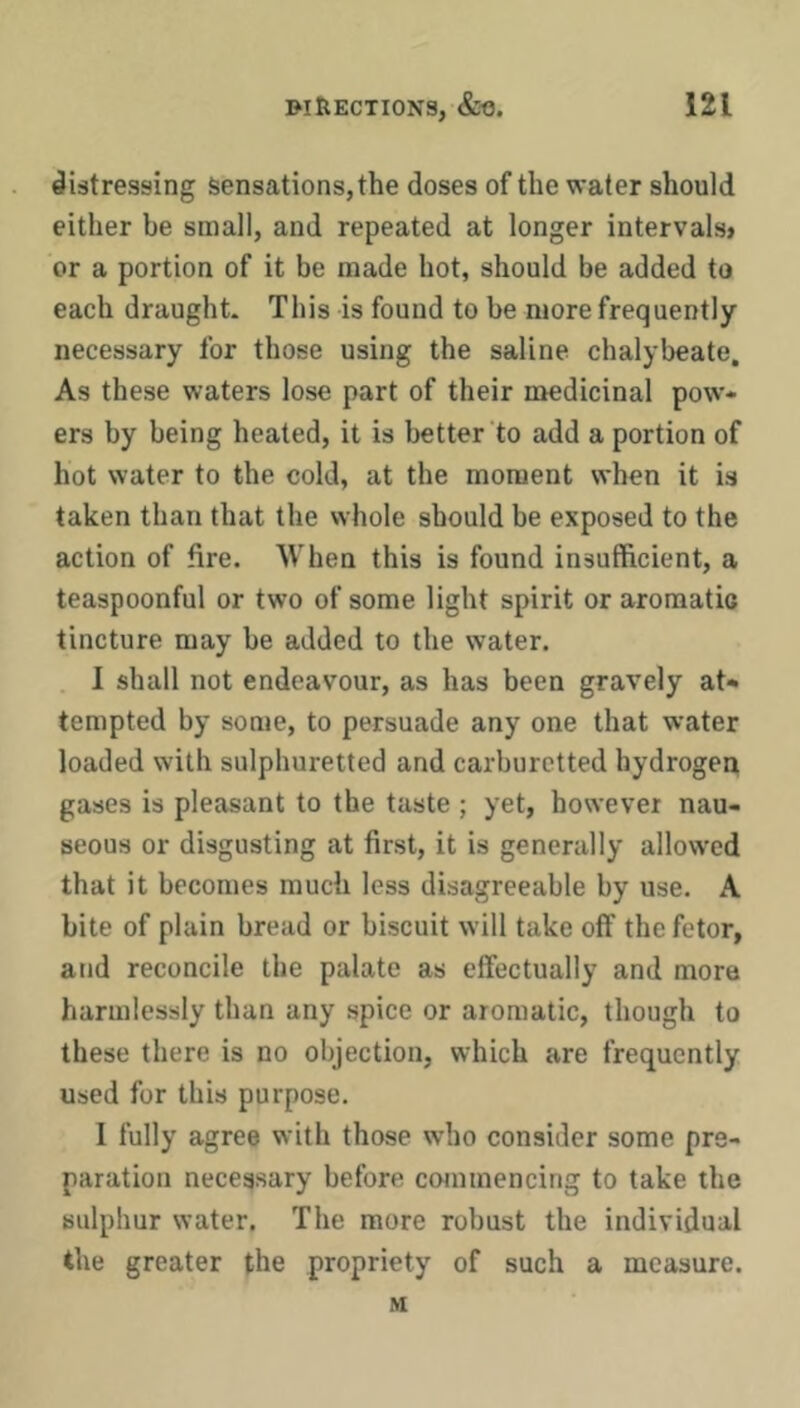 distressing Sensations, the doses of the water should either be small, and repeated at longer intervals* or a portion of it be made hot, should be added to each draught. This is found to be more frequently necessary for those using the saline chalybeate. As these waters lose part of their medicinal pow- ers by being heated, it is better to add a portion of hot water to the cold, at the moment when it is taken than that the whole should be exposed to the action of fire. When this is found insufficient, a teaspoonful or two of some light spirit or aromatic tincture may be added to the water. . I shall not endeavour, as has been gravely at- tempted by some, to persuade any one that water loaded with sulphuretted and carburetted hydrogen gases is pleasant to the taste ; yet, however nau- seous or disgusting at first, it is generally allow’ed that it becomes much less disagreeable by use. A bite of plain bread or biscuit will take off the fetor, and reconcile the palate as effectually and more harmlessly than any spice or aromatic, though to these there is no objection, which are frequently used for this purpose. 1 fully agree with those who consider some pre- paration necessary before commencing to take the sulphur water. The more robust the individual the greater the propriety of such a measure. M