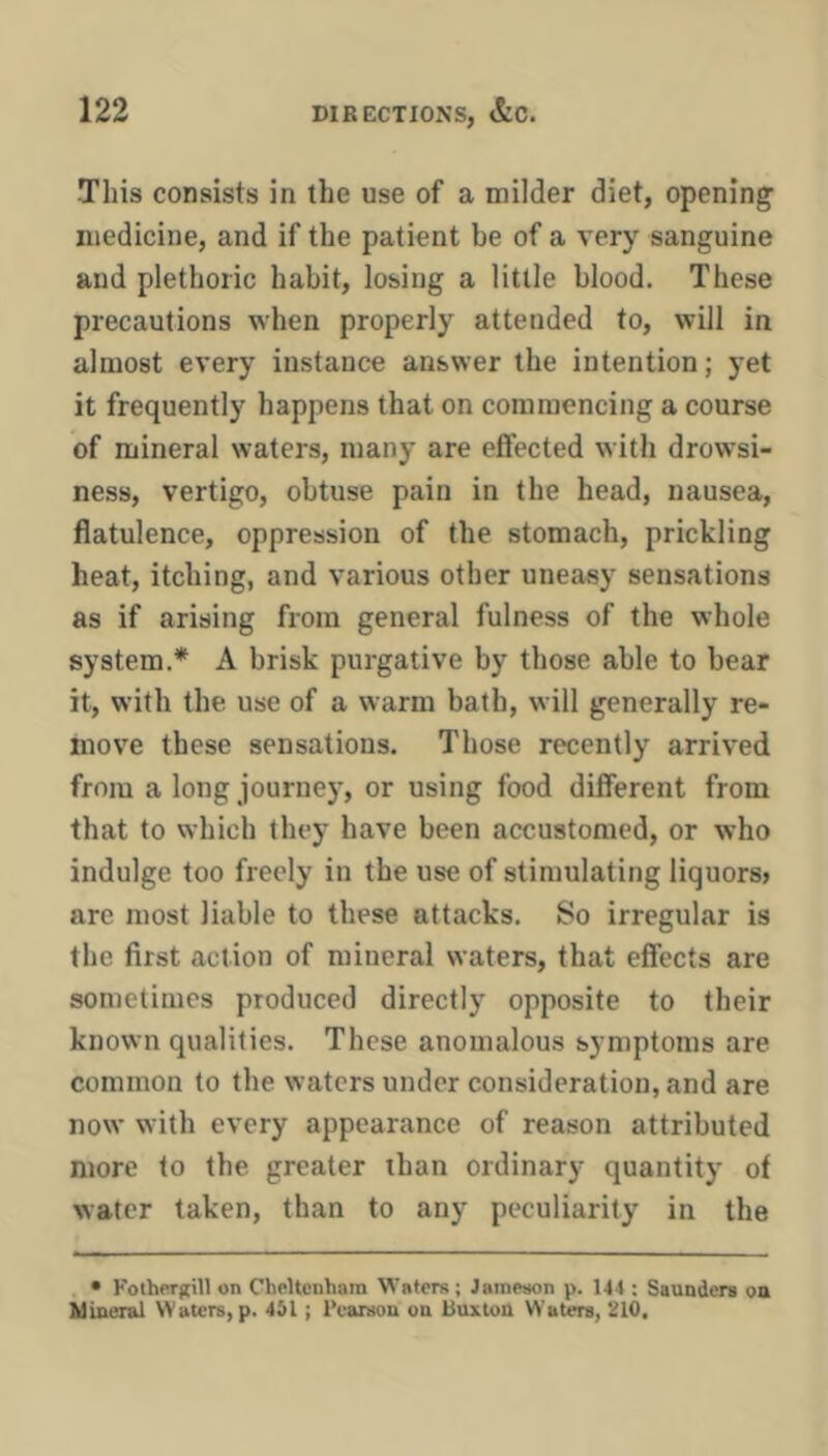 This consists in the use of a milder diet, opening medicine, and if the patient be of a very sanguine and plethoric habit, losing a little blood. These precautions when properly attended to, will in almost every instance answer the intention; yet it frequently happens that on commencing a course of mineral waters, many are effected with drowsi- ness, vertigo, obtuse pain in the head, nausea, flatulence, oppression of the stomach, prickling heat, itching, and various other uneasy sensations as if arising from general fulness of the whole system.* A brisk purgative by those able to bear it, with the use of a warm bath, will generally re- move these sensations. Those recently arrived from a long journe)', or using food different from that to which they have been accustomed, or who indulge too freely in the use of stimulating liquors> are most liable to these attacks. So irregular is the first action of mineral waters, that effects are sometimes produced directly opposite to their known qualities. These anomalous symptoms are common to the waters under consideration, and are now with every appearance of reason attributed more to the greater than ordinary quantity of water taken, than to any peculiarity in the . • Kothergill on Cheltenham W’atcrs; Jametion p. 144 : Saunders on Mineral Waters, p. 451; Pearson on Buxton Waters, 210.