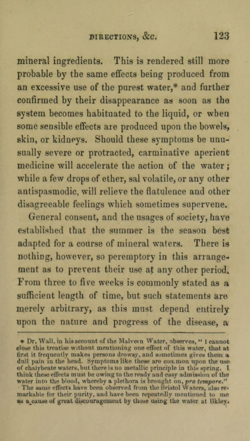 mineral ingredients. This is rendered still more probable by the same etfects being produced from an excessive use of the purest water,* and further confirmed by their disappearance as soon as the system becomes habituated to the liquid, or when some sensible effects are produced upon the bowels, skin, or kidneys. Should these symptoms be unu- sually severe or protracted, carminative aperient medicine will accelerate the action of the water; while a few drops of ether, sal volatile, or any other antispasmodic, will relieve the flatulence and other disagreeable feelings which sometimes supervene. General consent, and the usages of society, have established that the summer is the season best adapted for a course of mineral waters. There is nothing, however, so peremptory in this arrange- ment as to prevent their use at any other period. From three to five weeks is commonly stated as a sufficient length of time, but such statements are merely arbitrary, as this must depend entirely upon the nature and progress of the disease, a * Dr. Wall, in hisarcoiint of the Malvein Water, observes, “ l cannot close thin treatise without meiitionini; one effect of this water, that at first it freijuently makes persona drowsy, and sumetiinea gives them a dull pain in the head. Symptoms like these are con.mon upon the use of chalybeate waters, but there Is no metallic principle in this spring. 1 think these effects must be owing to the ready and easy admission of the water into the blood, whereby a plethora is brought on, pro tempore.” The aatiie effects have been observed from the Bristol Waters, also re- markable for their purity, and have been repeatedly mentioned to me as a^cause of great discouragement by those using the water at Ukley.