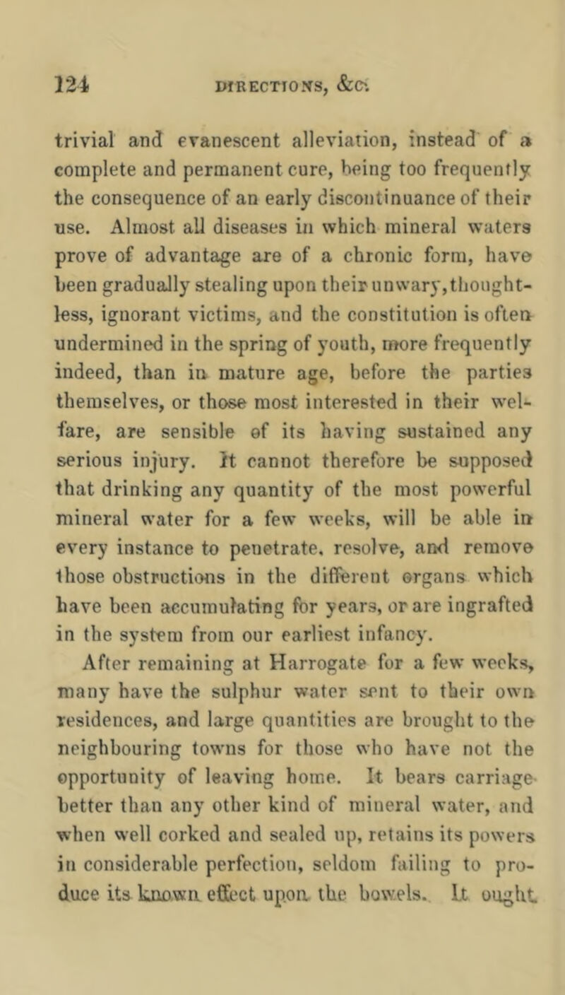 trivial and evanescent alleviation, instead of a complete and permanent cure, being too frequently the consequence of an early discontinuance of their use. Almost all diseases in which mineral waters prove of advantage are of a chronic form, have been gradually stealing upon their unwary, thought- less, ignorant victims, and the constitution isoftea undermined in the spring of youth, more frequently indeed, than in mature age, before the parties themselves, or those most interested in their wel- fare, are sensible ef its having sustained any serious injury. It cannot therefore be supposed that drinking any quantity of the most powerful mineral water for a few weeks, will be able in every instance to penetrate, resolve, and remove those obstructhms in the different organs which have been accumulating for years, or are ingrafted in the system from our earliest infancy. After remaining at Harrogate for a few weeks, many have the sulphur water sent to their own residences, and large quantities are brought to the neighbouring towns for those who have not the opportunity of leaving home. It bears carriage- better than any other kind of mineral water, and when well corked and sealed up, retains its powers in considerable perfection, seldom failing to pro- duce its known effect upon the bowels. Lt ought