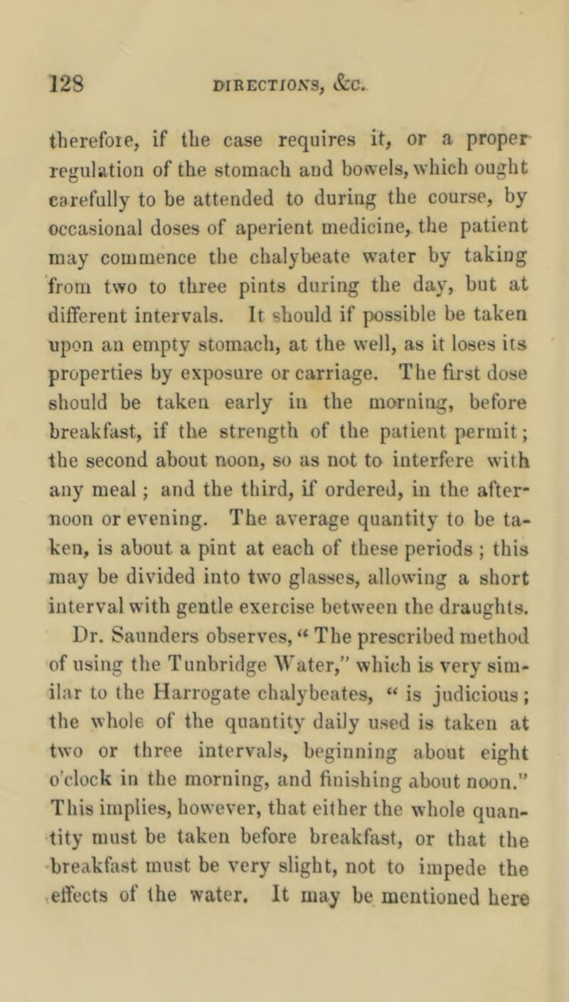 therefoie, if the case requires it, or a proper regulation of the stomach and bowels, which ought carefully to be attended to during the course, by occasional doses of aperient medicine, the patient may commence the chalybeate water by taking from two to three pints during the day, but at different intervals. It should if possible be taken upon an enrpty stomach, at the well, as it loses its properties by exposure or carriage. The first dose should be taken early in the morning, before breakfast, if the strength of the patient permit; the second about noon, so as not to interfere with any meal; and the third, if ordered, in the after- noon or evening. The average quantity to be ta- ken, is about a pint at each of these periods ; this may be divided into two glasses, allowing a short interval with gentle exercise between the draughts. Dr. Saunders observes, “ The prescribed method of using the Tunbridge Water,” which is very sim- ilar to the Harrogate chalybeates, “ is judicious ; the whole of the quantity daily used is taken at two or three intervals, beginning about eight o’clock in the morning, and finishing about noon.” This implies, however, that either the whole quan- tity must be taken before breakfast, or that the •breakfast must be very slight, not to impede the ,effects of the water. It may be mentioned here