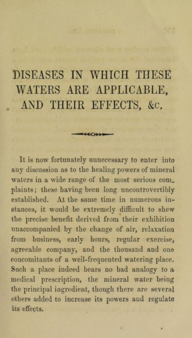 DISEASES IN WHICH THESE WATERS ARE APPLICABLE, AND THEIR EFFECTS, It is now fortunately unnecessary to enter into any discussion as to the healing powers of mineral waters in a wide range of the most serious com, plaints; these having been long uncontrovertibly established. At the same time in numerous in- stances, it would be extremely difficult to shew the precise benefit derived from their exhibition unaccompanied by the change of air, relaxation from business, early hours, regular exercise, cagreeable company, and the thousand and one concomitants of a well-frequented watering place. Such a place indeed bears no bad analogy to a medical prescription, the mineral water being the principal ingredient, though there are several others added to increase its powers and regulate its effects.