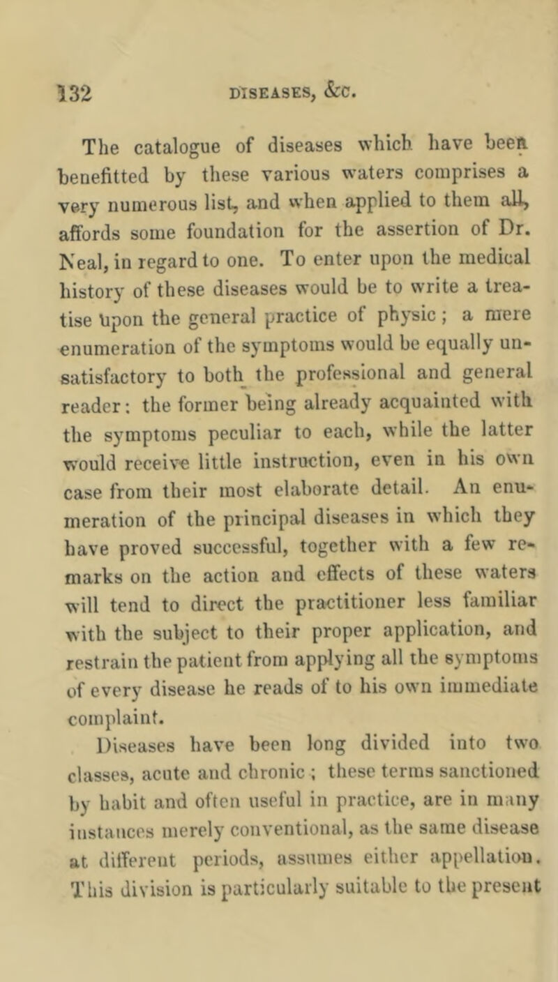 The catalogue of diseases which have bee A benefitted by tliese various waters comprises a very numerous list, and when applied to them all, affords some foundation for the assertion of Dr. Neal, in regard to one. To enter upon the medical history of these diseases would be to write a trea- tise Upon the general practice of phpic; a mere enumeration of the symptoms would be equally un- satisfactory to both the professional and general reader; the former being already acquainted with the symptoms peculiar to each, while the latter wmuld receive little instruction, even in his owm case from their most elaborate detail. An enu- meration of the principal diseases in which they have proved successful, together with a few re- marks on the action and effects of these waters will tend to direct the practitioner less familiar with the subject to their proper application, and restrain the patient from applying all the symptoms of ever)'' disease he reads ot to his own immediate complaint. Diseases have been long divided into two classes, acute and chronic ; these terms sanctioned by habit and often useful in practice, are in many instances merely conventional, as the same disease at ditferent periods, assnmes either appellatiim. This division is particularly suitable to the present