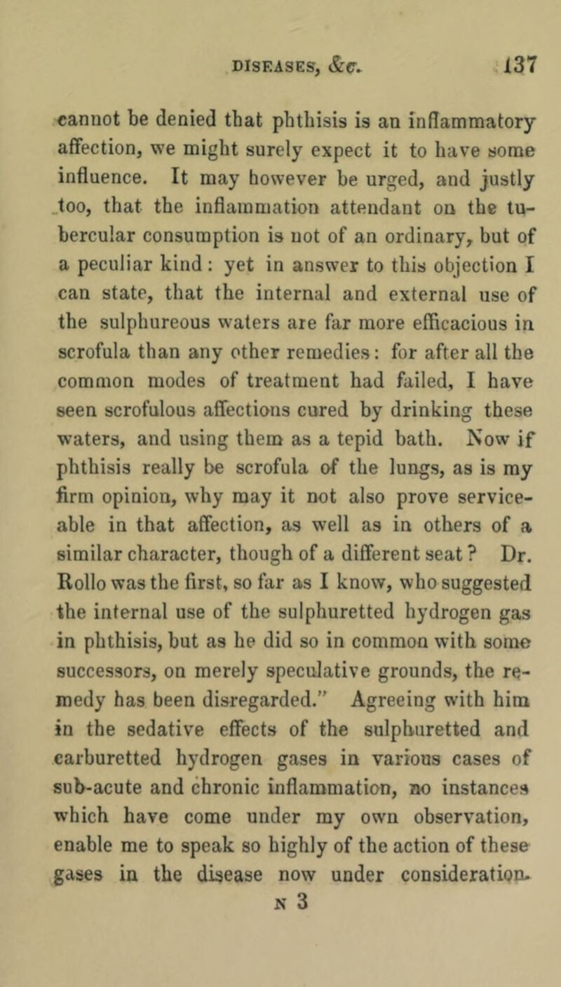 cannot be denied that phthisis is an inflammatory affection, we might surely expect it to have some influence. It may however he urged, and justly .too, that the inflammation attendant on the tu- bercular consumption is not of an ordinary, but of a peculiar kind: yet in answer to this objection I can state, that the internal and external use of the sulphureous waters are far more efficacious in scrofula than any other remedies: for after all the common modes of treatment had failed, I have seen scrofulous affections cured by drinking these waters, and using them as a tepid bath. Now if phthisis really be scrofula of the lungs, as is ray firm opinion, why may it not also prove service- able in that affection, as well as in others of a similar character, though of a different seat ? Dr. Rollo was the first, so far as I know, who suggested the internal use of the sulphuretted hydrogen gas in phthisis, but as he did so in common with some successors, on merely speculative grounds, the re- medy has been disregarded.” Agreeing with him in the sedative effects of the sulphuretted and carburetted hydrogen gases in various cases of sub-acute and chronic inflammation, no instances which have come under my own observation, enable me to speak so highly of the action of these gases in the disease now under consideration. N 3