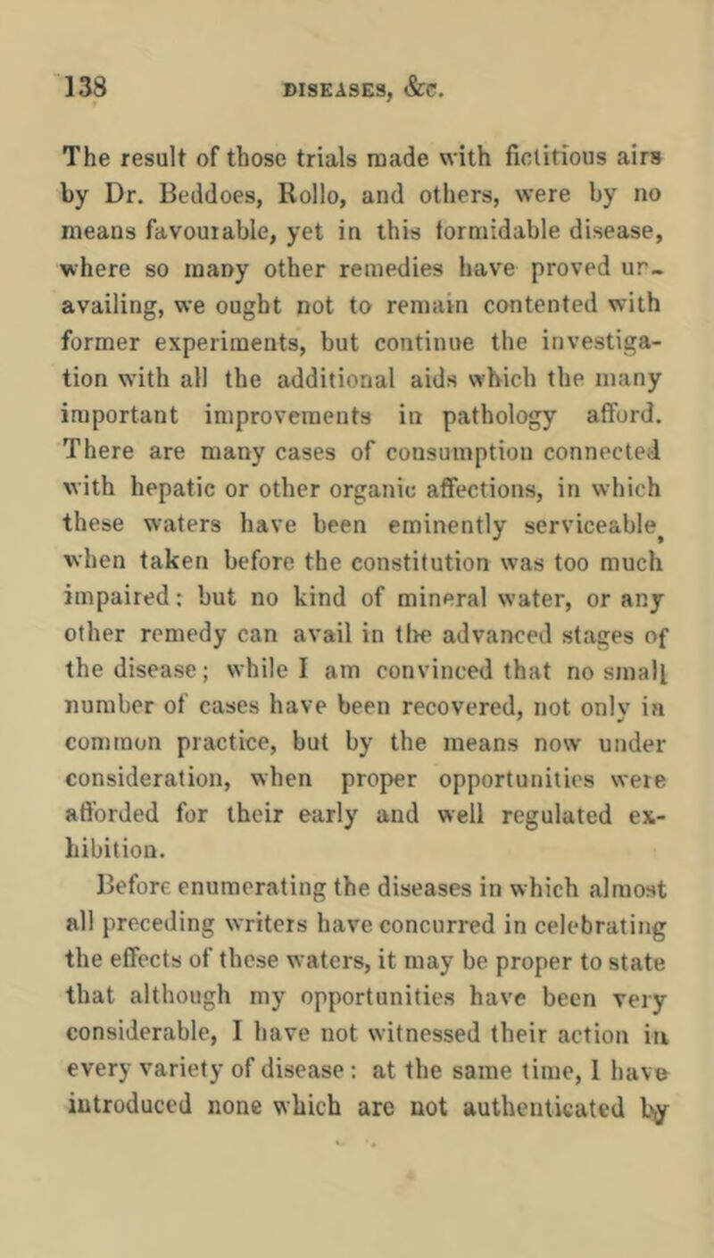 The result of those trials made with fictitious airB by Dr. Beddoes, Rollo, and others, were by no means favourable, yet in this torniidable disease, where so many other remedies have proved ur- availing, we ought not to remain contented with former experiments, but continue the investiga- tion with all the additional aids which the many important improvements in pathology afford. There are many cases of consumption connected with hepatic or other organic affections, in which these waters have been eminently serviceable when taken before the constitution was too much impaired: but no kind of mineral water, or any other remedy can avail in tire advanced stages of the disease; while I am convinced that no small number of cases have been recovered, not only in common practice, but by the means now under consideration, when proper opportunities were afforded for their early and well regulated ex- hibition. Before enumerating the diseases in which almost all preceding writers have concurred in celebrating the effects of these waters, it may be proper to state that although my opportunities have been very considerable, I have not witnessed their action in every variety of disease : at the same time, 1 hava introduced none which are not authenticated