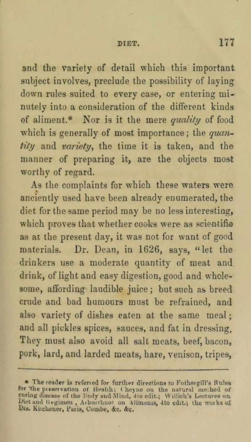 and the variety of detail which this important subject involves, preclude the possibility of laying down rules suited to every case, or entering mi- nutely into a consideration of the different kinds of aliment.* Nor is it the mere quality of food which is generally of most importance; the quan~ tity and variety, the time it is taken, and the manner of preparing it, are the objects most worthy of regard. As the complaints for which these waters were anciently used have been already enumerated, the diet for the same period may be no less interesting, which proves that whether cooks were as scientifi® as at the present day, it was not for want of good materials. Dr. Dean, in 1626, says, “let the drinkers use a moderate quantity of meat and drink, of light and easy digestion, good and whole- some, affording laudible juice ; but such as breed crude and bad humours must be refrained, and also variety of dishes eaten at the same meal; and all pickles spices, sauces, and fat in dressing. They must also avoid all salt meats, beef, bacon, pork, lard, and larded meats, hare, venison, tripes. • The leader is referred for further directinns lo Fothergill’a Rules for'the pieservallon of Health; ( he>iie ou the natural method of curing disease of the Rody and Sliiid, 4to edit.; Willich’s Lectures oa Diet and Kegimeii , Aiburihnor on Alimeuis, 4to edit.; the woikaoX Du. Kttchuuer, faiia. Combe, &c. ikc.