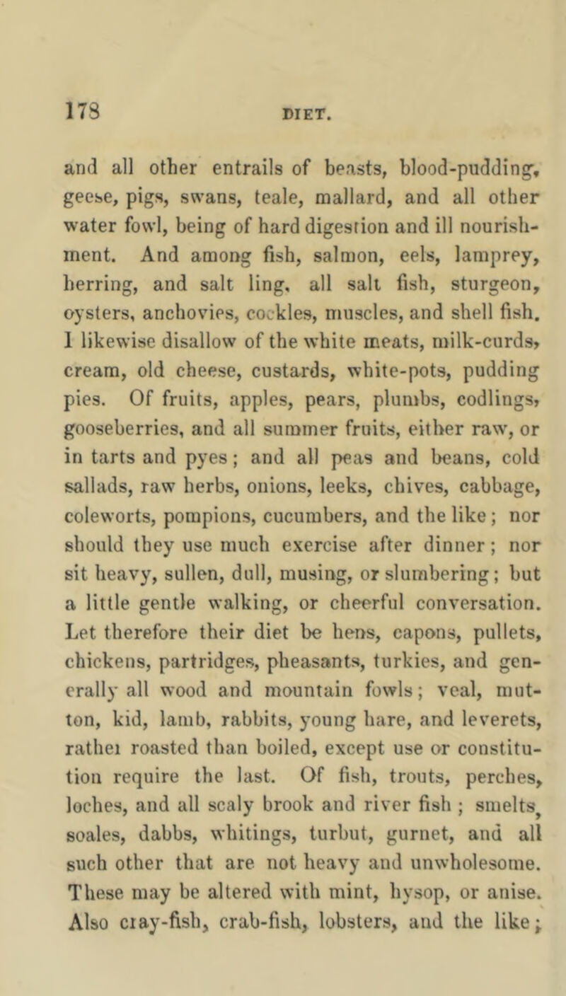 and all other entrails of beasts, blood-pudding, geese, pigs, swans, teale, mallard, and all other water fowl, being of hard digestion and ill nourish- ment. And among fish, salmon, eels, lamprey, herring, and salt ling, all salt fish, sturgeon, oysters, anchovies, cockles, muscles, and shell fish. 1 likewise disallow of the white meats, n>ilk-curds» cream, old cheese, custards, white-pots, pudding pies. Of fruits, apples, pears, plumbs, codlings, gooseberries, and all summer fruits, either raw, or in tarts and pyes; and all peas and beans, cold sallads, raw herbs, onions, leeks, chives, cabbage, coleworts, porapions, cucumbers, and the like; nor should they use much exercise after dinner; nor sit heavy, sullen, dull, musing, or slumbering; but a little gentle walking, or cheerful conversation. Let therefore their diet be hens, capons, pullets, chickens, partridges, pheasants, turkies, and gen- erally all wood and mountain fowls; veal, mut- ton, kid, lamb, rabbits, young hare, and leverets, rathei roasted than boiled, except use or constitu- tion require the last. Of fish, trouts, perches, loches, and all scaly brook and river fish ; smelts^ scales, dabbs, whitings, turbut, gurnet, and all such other that are not heavy and unwholesome. These may be altered with mint, hysop, or anise. Also Cl ay-fish, crab-fish, lobsters, and the like;