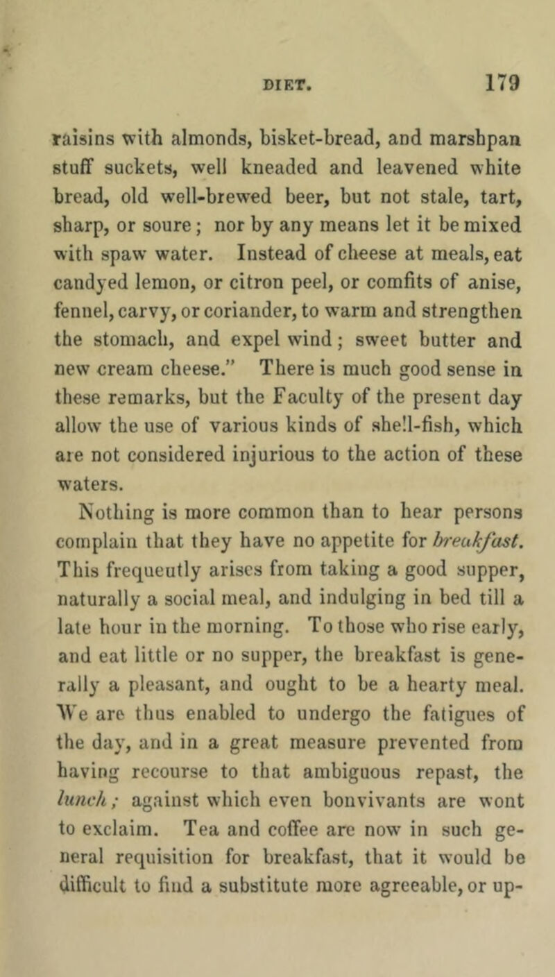 raisins vrith almonds, bisket-bread, and marshpan stuff suckets, well kneaded and leavened white bread, old well-brewed beer, but not stale, tart, sharp, or soure; nor by any means let it be mixed with spaw water. Instead of cheese at meals, eat candyed lemon, or citron peel, or comfits of anise, fennel, carvy, or coriander, to warm and strengthen the stomach, and expel wind; sweet butter and new cream cheese.” There is much good sense in these remarks, but the Faculty of the present day allow the use of various kinds of she!l-fish, which are not considered injurious to the action of these waters. Nothing is more common than to hear persons complain that they have no appetite for breakfast. This frequently arises from taking a good supper, naturally a social meal, and indulging in bed till a late hour in the morning. To those who rise early, and eat little or no supper, the breakfast is gene- rally a pleasant, and ought to be a hearty meal. W'e are thus enabled to undergo the fatigues of the day, and in a great measure prevented from having recourse to that ambiguous repast, the lunch; against which even bouvivants are wont to exclaim. Tea and coffee arc now in such ge- neral requisition for breakfast, that it would be difficult to find a substitute more agreeable, or up-