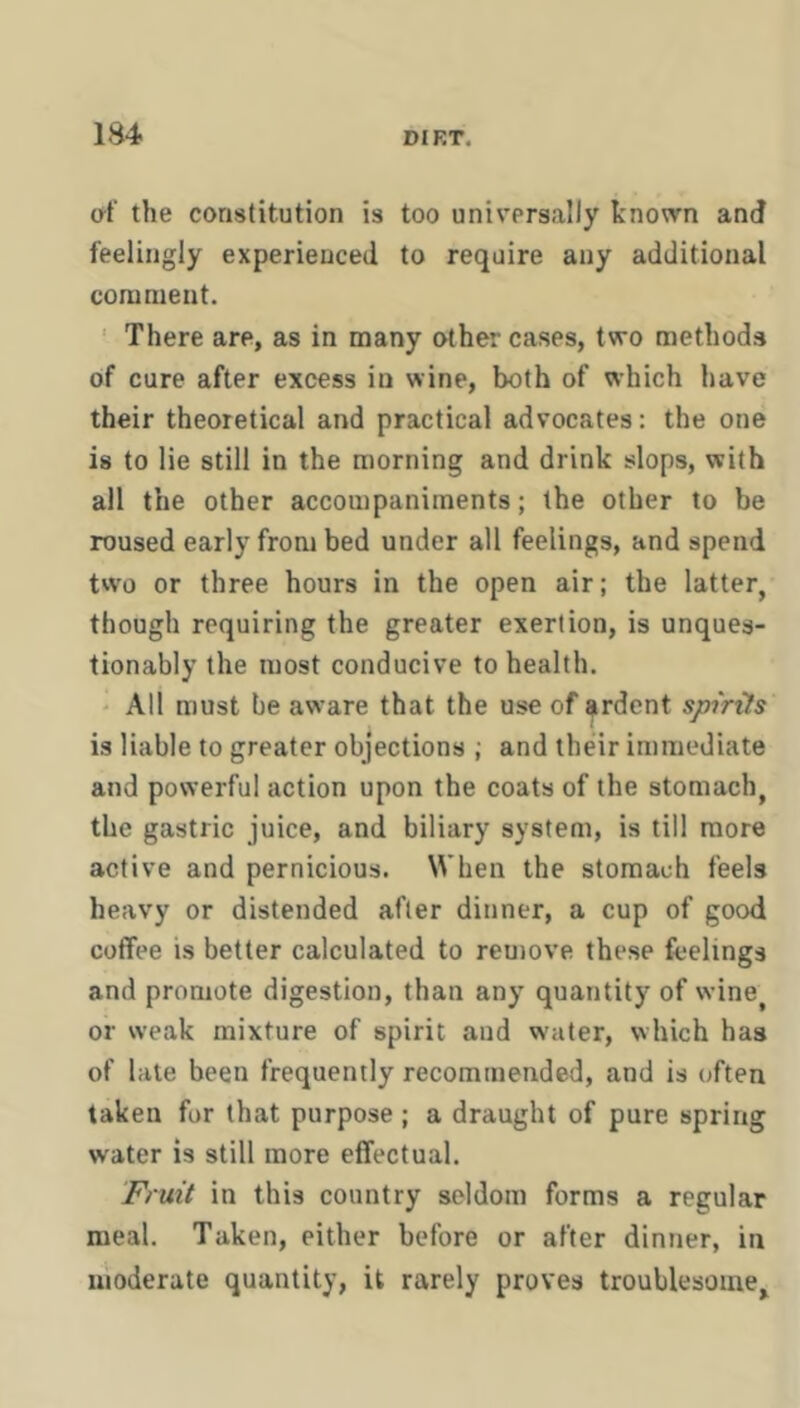 af the constitution is too universally known and feelingly experienced to require any additional coninient. ' There are, as in many other cases, two methods of cure after excess in wine, both of which have their theoretical and practical advocates: the one is to lie still in the morning and drink slops, with all the other accompaniments; the other to be roused early from bed under all feelings, and spend two or three hours in the open air; the latter, though requiring the greater exertion, is unques- tionably the most conducive to health. ' All must be aware that the use of ardent spirits is liable to greater objections ; and their immediate and powerful action upon the coats of the stomach, the gastric juice, and biliary system, is till more active and pernicious. When the stomach feels heavy or distended after dinner, a cup of good coffee is better calculated to reuiove these feelings and promote digestion, than any quantity of wine^ or weak mixture of spirit aud w'uter, which has of late been frequently recommended, and is often taken for that purpose ; a draught of pure spring water is still more effectual. Fruit in this country seldom forms a regular meal. Taken, either before or after dinner, in moderate quantity, it rarely proves troublesome.