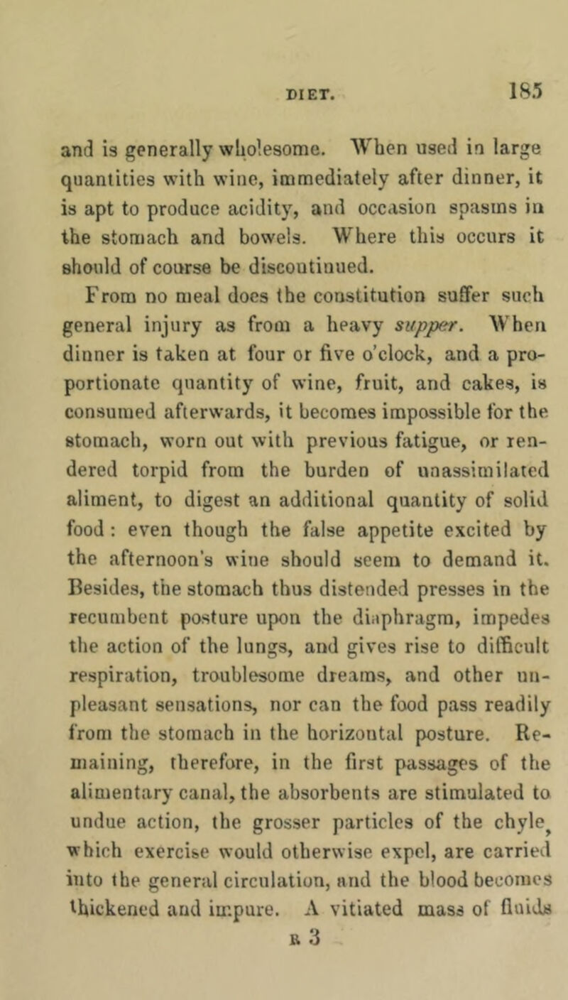 IS.*; and is generally wholesome. When used in large quantities with wine, immediately after dinner, it is apt to produce acidity, and occasion spasms in the stomach and bowels. Where this occurs it should of course be discontinued. From no meal docs the constitution suffer such general injury as from a heavy supper. When dinner is taken at four or five o’clock, and a pro- portionate quantity of wine, fruit, and cakes, is consumed afterwards, it becomes impossible for the stomach, worn out with previous fatigue, or ren- dered torpid from the burden of unassimilated aliment, to digest an additional quantity of solid food: even though the false appetite excited by the afternoon's wine should seem to demand it. Besides, the stomach thus distended presses in the recumbent posture upon the dinphragm, impedes the action of the lungs, and gives rise to difficult respiration, troublesome dreams, and other un- pleasant sensations, nor can the food pass readily from the stomach in the horizontal posture. Re- maining, therefore, in the first passages of the alimentary canal, the absorbents are stimulated to undue action, the grosser particles of the chyle^ which exercise would otherwise expel, are carried into the general circulation, and the blood becomes thickened and impure. A vitiated mass of fluids R 3