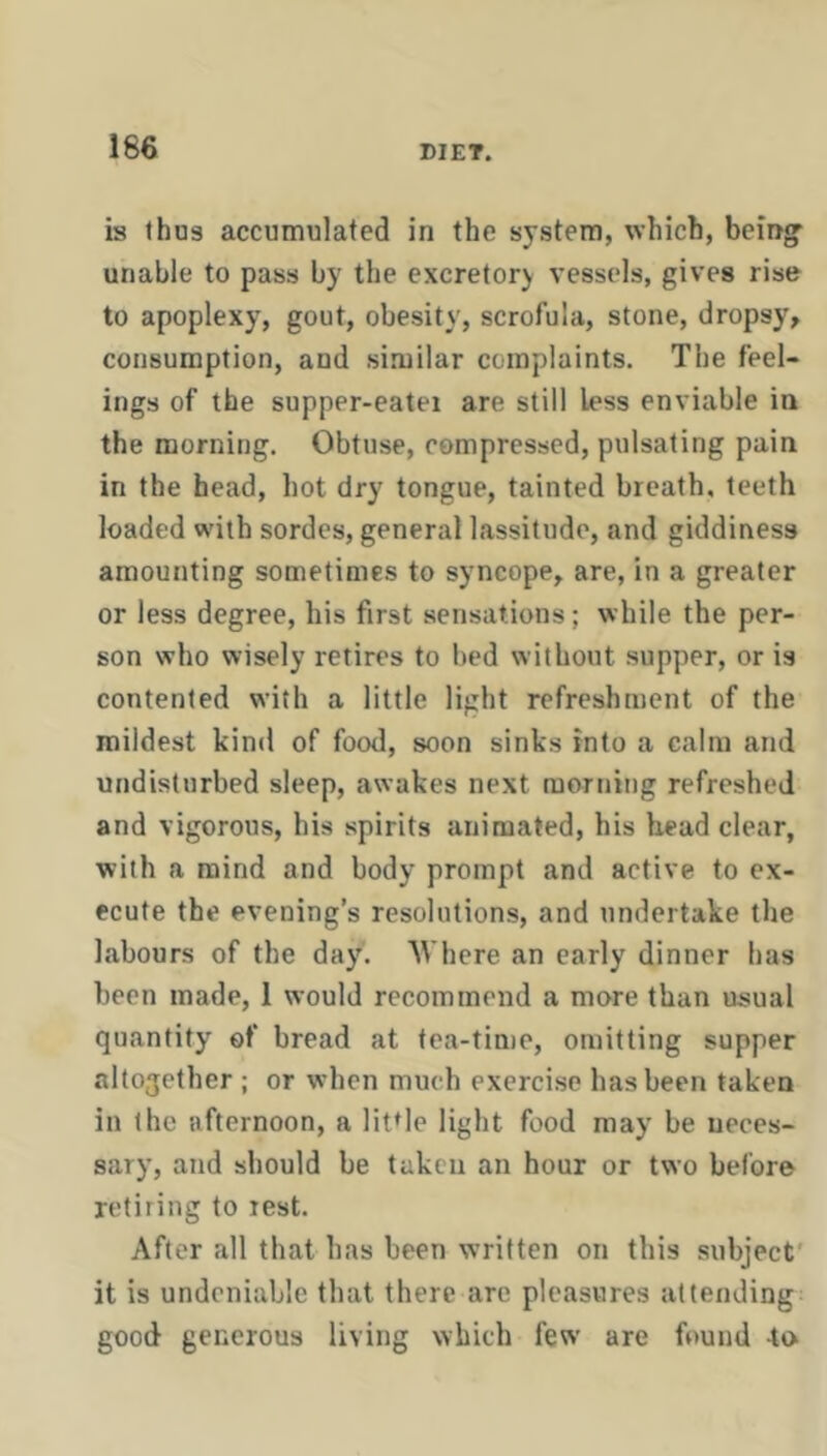 is thus accumulated in the system, which, being' unable to pass by the excretory vessels, gives rise to apoplexy, gout, obesity, scrofula, stone, dropsy, consumption, and si.milar complaints. The feel- ings of the supper-eatei are still less enviable in the morning. Obtuse, compressed, pulsating pain in the head, hot dry tongue, tainted breath, teeth loaded with sordes, general lassitude, and giddiness amounting sometimes to syncope, are, in a greater or less degree, his first sensations; while the per- son who wisely retires to bed without .supper, or is contented with a little light refreshment of the mildest kind of food, soon sinks into a calm and undisturbed sleep, awakes next morning refreshed and vigorous, his spirits animated, his head clear, with a mind and body prompt and active to ex- ecute the evening’s resolutions, and undertake the labours of the day. Where an early dinner has been made, 1 would recommend a more than usual quantity of bread at tea-time, omitting supper altogether ; or when much exercise has been taken in the afternoon, a little light food may be neces- sary, and should be taken an hour or two before retiring to rest. After all that has been written on this subject' it is undeniable that there are pleasures attending good generous living which few are found to*