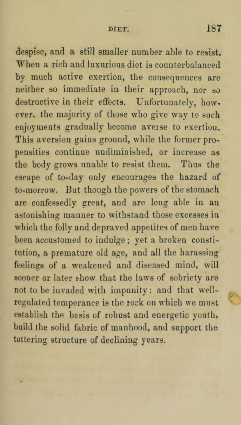 despise, and a still smaller number able to resist. When a rich and luxurious diet is counterbalanced by much active exertion, the consequences are neither so immediate in their approach, nor so destructive in their effects. Unfortunately, how. ever, the majority of those who give way to such enjoyments gradually become averse to exertion. This aversion gains ground, while the former pro- pensities continue undiminished, or increase as the body grows unable to resist them. Thus the escape of to-day only encourages the hazard of to-morrow. But though the powers of the stomach are confessedly great, and are long able in an astonishing manner to withstand those excesses in which the folly and depraved appetites of men have been accustomed to indulge; yet a broken consti- tution, a premature old age, and all the harassing feelings of a weakened and diseased mind, will sooner or later show that the laws of sobriety are not to be invaded with impunity: and that well- regulated temperance is the rock on which we must establish the basis of robust and energetic youth, build the solid fabric of manhood, and support the tottering structure of declining years.
