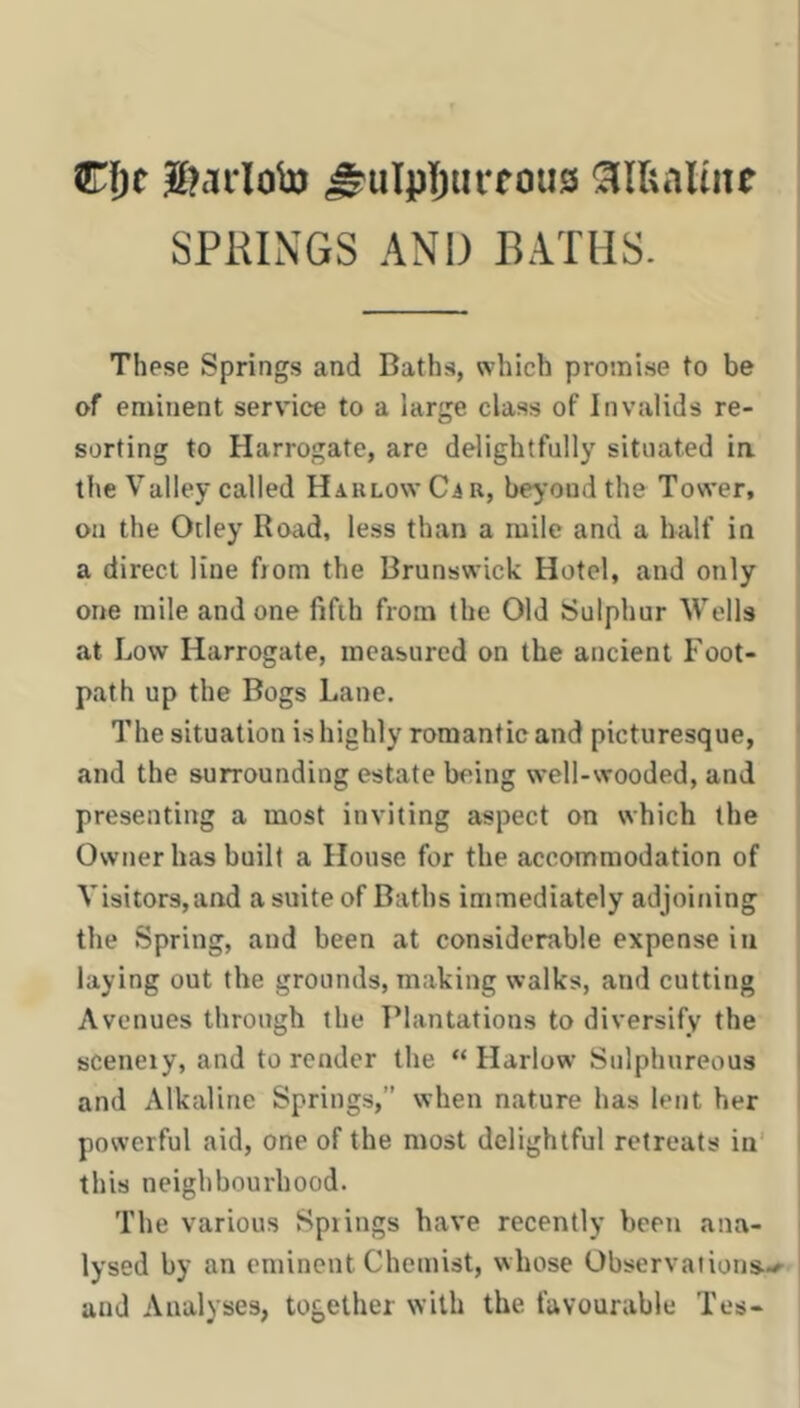 C{)r |[?cTrlob) ^ulpljiirfous ^lUaltne SPRINGS AND BATHS. These Springs and Baths, which promise to be of eminent service to a large class of Invalids re- sorting to Harrogate, are delightfully situated ia I the Valley called Haklow Ca r, beyond the Tower, on the Otiey Road, less than a mile and a half in | a direct line from the Brunswick Hotel, and only one mile and one fifth from the Old Sulphur Wells at Low Harrogate, measured on the ancient Foot- j path up the Bogs Lane. The situation is highly romantic and picturesque, ' and the surrounding estate being well-wooded, and presenting a most inviting aspect on which the Owner has built a House for the accommodation of Vi8itor3,and a suite of Baths immediately adjoining the Spring, and been at considerable expense in laying out the grounds, making walks, and cutting Avenues through the T’lantations to diversify the I sceneiy, and to render the “ Harlow Sulphureous I and Alkaline Springs,” when nature has lent her I powerful aid, one of the most delightful retreats in' this neighbourhood. The various Spiings have recently been ana- lysed by an eminent Chemist, whose Observations-^ : and Analyses, together with the favourable Tes-