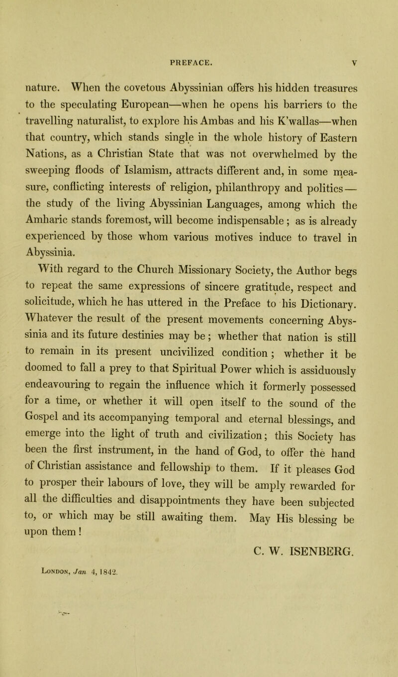 nature. When the covetous Abyssinian offers his hidden treasures to the speculating European—when he opens his barriers to the travelling naturalist, to explore his Ambas and his K’wallas—when that country, which stands single in the whole history of Eastern Nations, as a Christian State that was not overwhelmed by the sweeping floods of Islamism, attracts different and, in some mea- sure, conflicting interests of religion, philanthropy and politics — the study of the living Abyssinian Languages, among which the Amharic stands foremost, will become indispensable ; as is already experienced by those whom various motives induce to travel in Abyssinia. With regard to the Church Missionary Society, the Author begs to repeat the same expressions of sincere gratitude, respect and solicitude, which he has uttered in the Preface to his Dictionary. Whatever the result of the present movements concerning Abys- sinia and its future destinies may be; whether that nation is still to remain in its present uncivilized condition ; whether it be doomed to fall a prey to that Spiritual Power which is assiduously endeavouring to regain the influence which it formerly possessed for a time, or whether it will open itself to the sound of the Gospel and its accompanying temporal and eternal blessings, and emerge into the light of truth and civilization; this Society has been the first instrument, in the hand of God, to offer the hand of Christian assistance and fellowship to them. If it pleases God to prosper their labours of love, they will be amply rewarded for all the difficulties and disappointments they have been subjected to, or which may be still awaiting them. May His blessing be upon them ! C. W. ISENBERG. London, Jan 4,1842.