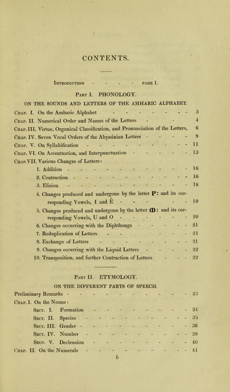 CONTENTS. Introduction - page 1. Part I. PHONOLOGY. ON THE SOUNDS AND LETTERS OF THE AMHARIC ALPHABET. Chap. I. On the Amhavic Alphabet - - - - - .-3 Chap. II. Numerical Order and Names of the Letters - - 4 Chap. III. Virtue, Organical Classification, and Pronunciation of the Letters, 6 Chap. IV. Seven Vocal Orders of the Abyssinian Letters - - - - 8 Chap. V. On Syllabification - - - - - - - - -11 Chap. VI. On Accentuation, and Interpunctuation - - - - - 13 Chap.VII. Various Changes of Letters: 1. Addition - - - - - - - - -16 2. Contraction - - - - - - - - - -16 3. Elision - - - - - -  * - - IS 4. Changes produced and undergone by the letter P: and its cor- responding Vowels, I and E - - - --19 5. Changes produced and undergone by the letter (D: and its cor- responding Vowels, U and O - - - - -20 6. Changes occurring with the Diphthongs - - - - - 21 7. Reduplication of Letters - - - - - 21 8. Exchange of Letters - - - - - - - -21 9. Changes occurring with the Liquid Letters - - - - 22 10. Transposition, and further Contraction of Letters - - - 22 Part II. ETYMOLOGY. ON THE DIFFERENT PARTS OF SPEECH. Preliminary Remarks - - - - - - - - - - 23 Chap. I. On the Nouns : Sect. I. Formation .----.--24 Sect. II. Species - - - - - - - - -35 Sect. III. Gender ---------36 Sect. IV. Number - - - - - - - - - 38 Sect. V. Declension - - - - - - - - 40 Chap. II. On the Numerals - - - - - - - - -41 b