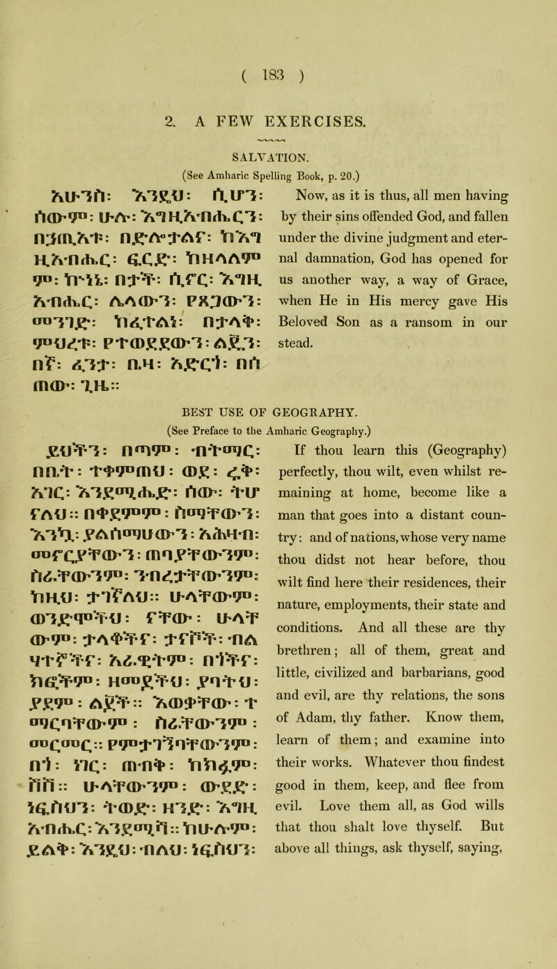 2. A FEW EXERCISES. SALVATION. (See Amharic Spelling Book, p. 20.) MSLU: l\lTT: fiCIP'P1: jj^Y: 7x‘IIH.JrvJl<h.CT: ny-A^Af: H.Mlrh.C: £C£-: Y1HAA9™ 9°: YlMi: n^: SVIH. A-llth,C: AAflH: PX^dKi: ot»T1£.: H^A^: PTffiKKO^T: A^T: n?5: <0;P: n,H: A.E*Cl: Hfl inffl’: T.H. Now, as it is thus, all men having by their sins offended God, and fallen under the divine judgment and eter- nal damnation, God has opened for us another way, a way of Grace, when He in His mercy gave His Beloved Son as a ransom in our stead. BEST USE OF GEOGRAPHY. (See Preface to the Amharic Geography.) ytPPT: 019® : ■IV'ru’JC: nn/p: <D£: </l>: A'7C= I*10P: ^PIP fAU:: n<P£9B91°: flIJ9;PaP'}: tt'O, JPAAo^UOPT - AfoH'fl: mny:pap'i9l): fl^OP'}^: 'M1£;P:P(IK*9D: Y1H.H: ^-YfAlJ:: IPA:P0P91D: f'PGP ‘ ILAF GP91': : flA 9-p?5'^: 7\6.fZ*VtJ°: n*PPP: YlG‘/P9TJ: HCTD^tj: yn^PtJ: yy9° : Ay^:: TGD^OP : T a9Cn¥GP9« : fl^/POP^^ : oo£cro£:: PT^^l^n^GP^T0: nl: nc = mn^*: YiYitf/T®: fill:: IPA^POPTTO: GPy£': IftflU'}: ^POjy: H3£-: MH. ft'fl<h.C: :: YllPA'9D: y A*: Tk'iR.tJ: flAU: i&fKTC: If thou learn this (Geography) perfectly, thou wilt, even whilst re- maining at home, become like a man that goes into a distant coun- try : and of na tions, whose very name thou didst not hear before, thou wilt find here their residences, their nature, employments, their state and conditions. And all these are thy brethren; all of them, great and little, civilized and barbarians, good and evil, are thy relations, the sons of Adam, thy father. Know them, learn of them; and examine into their works. Whatever thou findest good in them, keep, and flee from evil. Love them all, as God wills that thou shalt love thyself. But above all things, ask thyself, saying,