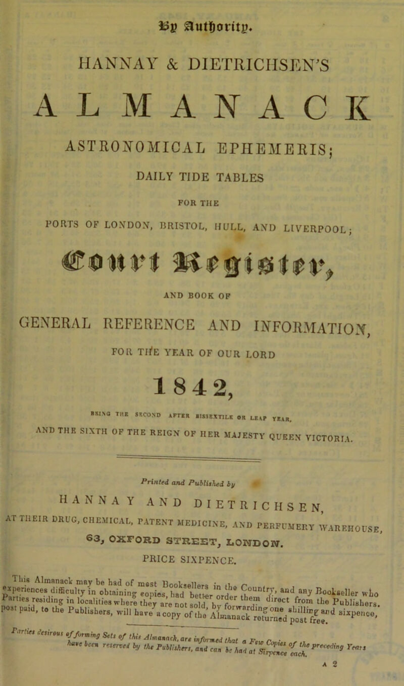 l?y authority. HANNAY & DIETRICHSEN'S ALMANACK ASTRONOMICAL EPHEMERIS; DAILY TIDE TABLES FOR THE PORTS OF LONDON, BRISTOL, HULL, AND LIVERPOOL; AND BOOK OF GENERAL REFERENCE AND INFORMATION, FOR TH’E YEAR OF OUR LORD 1842, »SINO THE SECOND AFTER 1I5SBXTJLK OR LEAF TEAR. AND THE SIXTH OF THE REIGN OF HER MAJESTY QUEEN VICTORIA. Printed and Published by • HANNAY AND DIETRICHSEN, AT THEIR DRUG, CHEMICAL, PATENT MEDICINE, AND PERFUMERY WAREHOUSE, 63, OXFORD STREET, LOMDOIN. PRICE SIXPENCE. Tins Almanack may be had of mest Booksellers In r experiences difficulty in obtaining eonies bad j * ^oun(ry, and any Bookseller veto Parties residing in localities where the^e °St ^ d bvtr' ST ^ ^ th° post paid, to the Publtsbers, wiHh^eo^ ? ffi *8,e bcc* T',e™'* K,“ Ts;XZtch!preier,in3 rt*ts