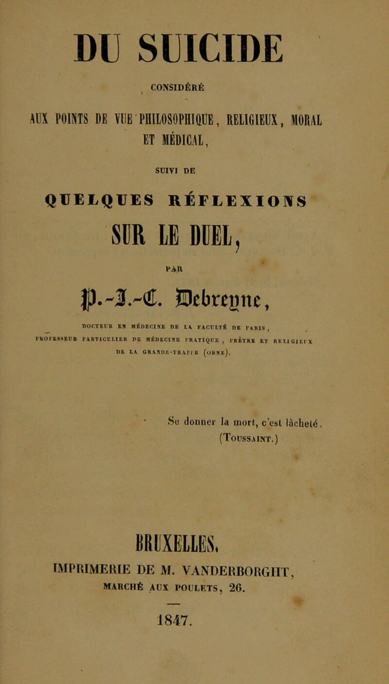 CONSIDÉRÉ t AUX POINTS DE VUE PHIlOSOPniQUE, RELIGIEUX, MORAL ET MÉDICAL, SülVI DE QUELQVES RÉFLEXIONS SDR LE DDËL, Hebregne, DOCTirB SB lIÉDïasS DB l\ rACBlT* B* BABIS , IBOFBSSBV'B l'ABTlCUBIBB TE «ÉDECIBE IBATÏQDE , I'bÊTBE ET BEUCIETX DE lA GBABDF.-TBAM E (oHBe). Su donner la mort, c’est lâcheté. (Toussaint.) BRl'XEllES. TMPRIMElilE DE M. VANDERBOHGHï, MARCHÉ AUX POULETS, 26. J 847.