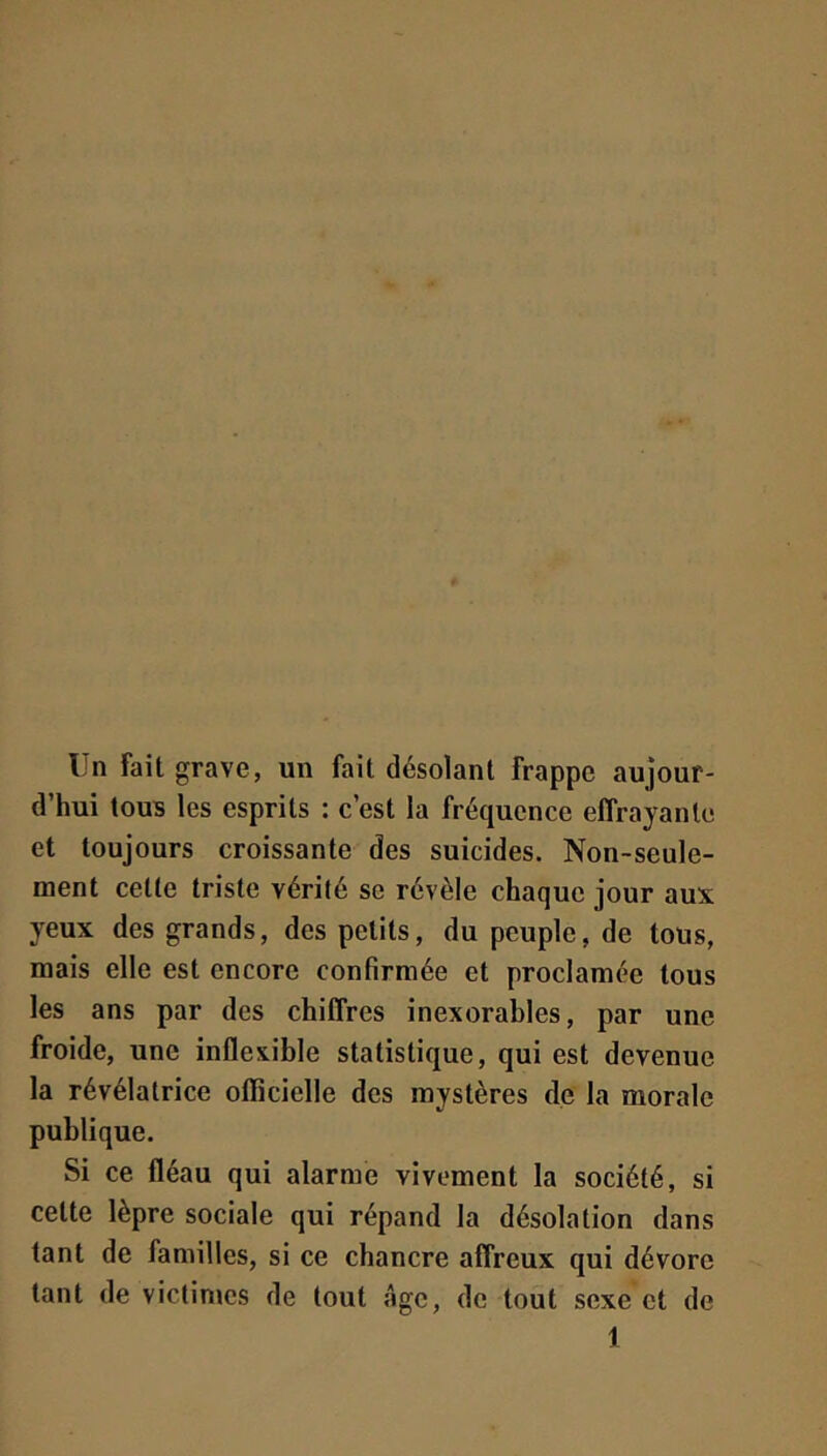 Un Fait grave, un fait désolant frappe aujour- d’hui tous les esprits : c’est la fréquence effrayante et toujours croissante des suicides. Non-seule- ment celle trisle vérilé se révèle chaque jour aux yeux des grands, des petits, du peuple, de tous, mais elle est encore confirmée et proclamée tous les ans par des chiffres inexorables, par une froide, une inflexible statistique, qui est devenue la révélatrice officielle des mystères de la morale publique. Si ce fléau qui alarme vivement la société, si celte lèpre sociale qui répand la désolation dans tant de familles, si ce chancre affreux qui dévore tant de victimes de tout âge, de tout sexe et de 1