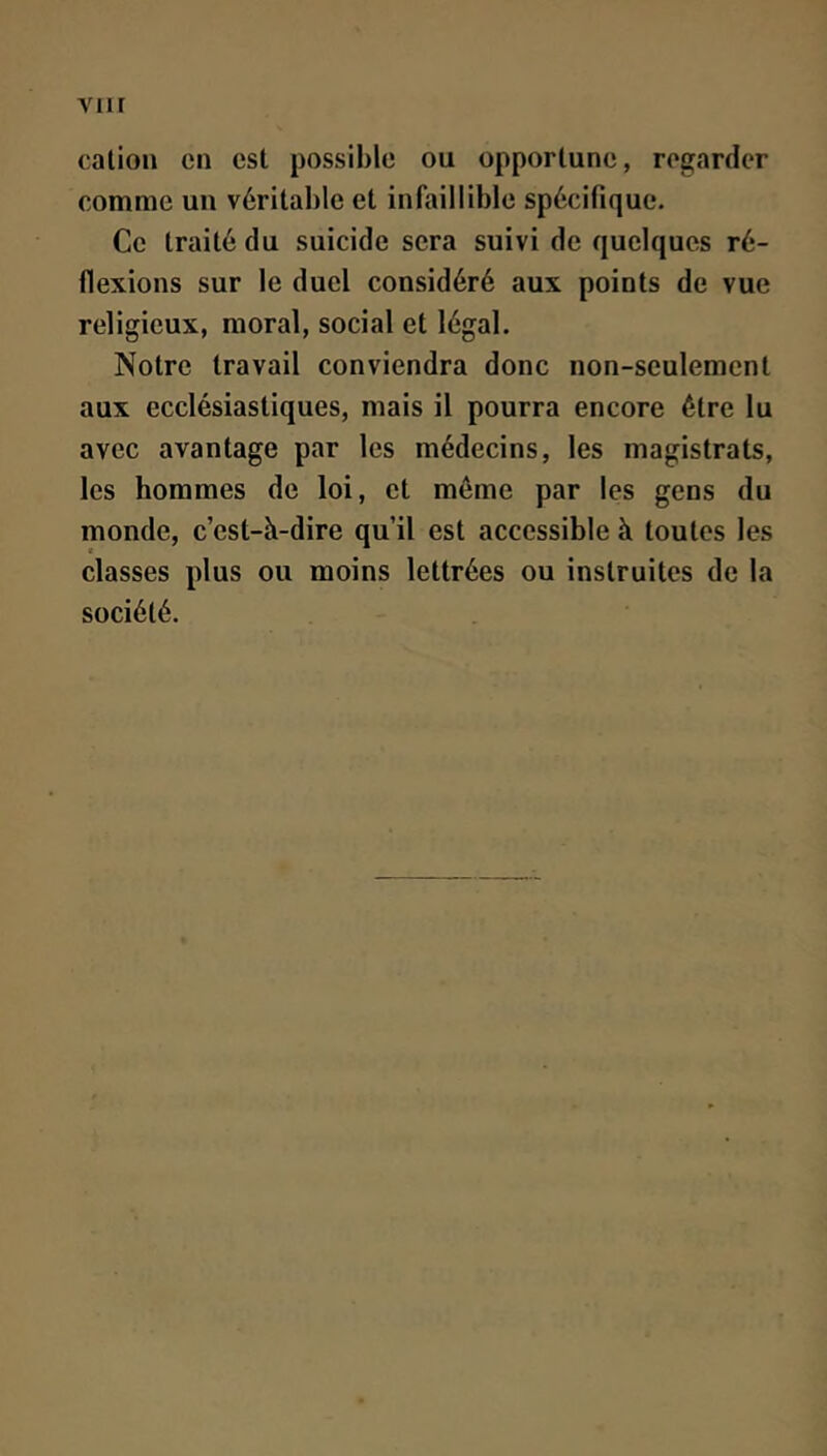 viir cation en est possible ou opportune, regarder comme un véritable et infaillible spécifique. Ce traité du suicide sera suivi de quelques ré- flexions sur le duel considéré aux points de vue religieux, moral, social et légal. Notre travail conviendra donc non-seulement aux ecclésiastiques, mais il pourra encore être lu avec avantage par les médecins, les magistrats, les hommes de loi, et môme par les gens du monde, c’est-à-dire qu’il est accessible à toutes les classes plus ou moins lettrées ou instruites de la société.