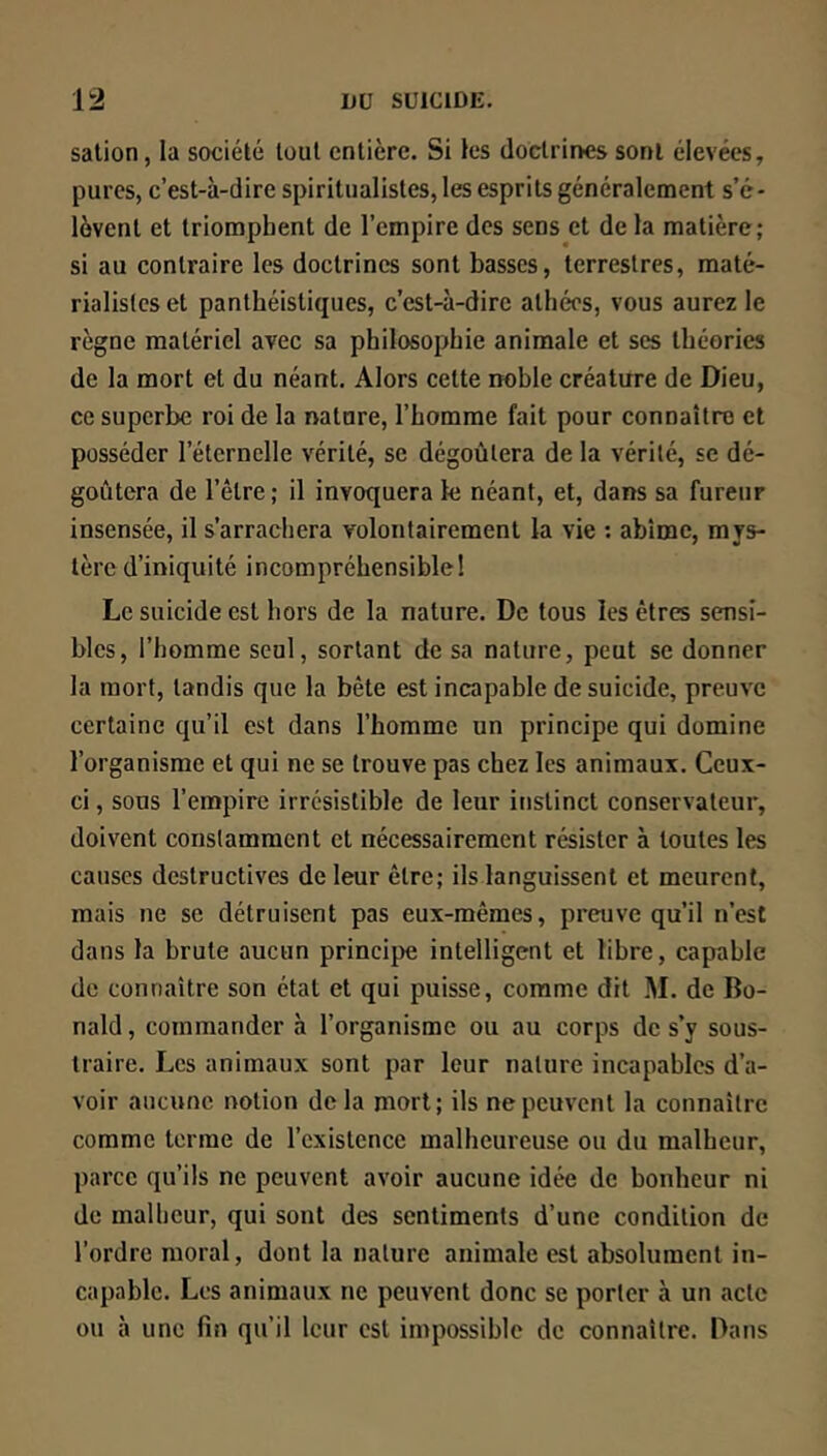 salion, la société tout entière. Si les doctrines sont élevées, pures, c’est-à-dire spiritualistes, les esprits généralement s’é- lèvent et triomphent de l’empire dos sens et de la matière; si au contraire les doctrines sont basses, terrestres, maté- rialistes et panthéisliques, c’est-à-dire athées, vous aurez le règne matériel avec sa philosophie animale et ses théories de la mort et du néant. Alors cette noble créature de Dieu, ce superbe roi de la nature, l’homme fait pour connaître et posséder l’éternelle vérité, se dégoûtera de la vérité, se dé- goûtera de l’être ; il invoquera le néant, et, dans sa fureur insensée, il s’arrachera volontairement la vie ; abîme, mys- tère d’iniquité incompréhensible! Le suicide est hors de la nature. De tous les êtres sensi- bles, l’homme seul, sortant de sa nature, peut se donner la mort, tandis que la bête est incapable de suicide, preuve certaine qu’il est dans l’homme un principe qui domine l’organisme et qui ne se trouve pas chez les animaux. Ceux- ci , sous l’empire irrésistible de leur instinct conservateur, doivent constamment et nécessairement résister à toutes les causes destructives de leur être; ils languissent et meurent, mais ne se détruisent pas eux-mêmes, preuve qu’il n’est dans la brute aucun principe intelligent et libre, capable de connaître son état et qui puisse, comme dit M. de Do- nald , commander à l’organisme ou au corps de s’y sous- traire. Les animaux sont par leur nature incapables d’a- voir aucune notion delà mort; ils ne peuvent la connaître comme terme de rcxistcncc malheureuse ou du malheur, parce qu’ils ne peuvent avoir aucune idée de bonheur ni de malheur, qui sont des sentiments d’une condition de l’ordre moral, dont la nature animale est absolument in- capable. Les animaux ne peuvent donc se porter à un acte ou à une fin qu’il leur est impossible de connaître. Dans