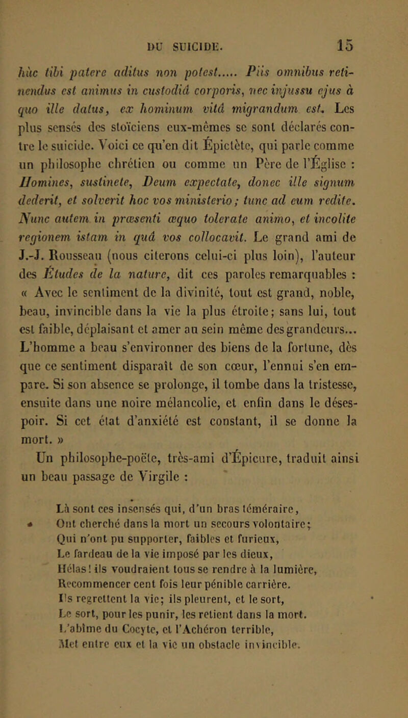 hùc tihi paterc aditus non pofest Piis omnibus reti- nendus est animas in custodid corporis, nec injussu cjus à quo ille datas, ex hominum vitâ migrandum est. Les plus sensés des stoïciens eux-mêmes sc sont déclares con- tre le suicide. Voici ce qu’en dit Épictète, qui parle comme- un pliilosoplie chrétien ou comme un Père de l’Église : JJomines, sustinete, Deum expectate, donec ille signum dederit, et solverit hoc vos ministerio ; tune ad eum redite. Nunc autem in prœsenti œquo tolerate anima, et incolite regionem istam m quâ vos collocavit. Le grand ami de J.-J. Rousseau (nous citerons celui-ci plus loin), l’auteur des Études de la nature, dit ces paroles remarquables ; « Avec le sentiment de la divinité, tout est grand, noble, beau, invincible dans la vie la plus étroite; sans lui, tout est faible, déplaisant et amer au sein même des grandeurs... L’homme a beau s’environner des biens de la fortune, dès que ce sentiment disparaît de son cœur, l’ennui s’en em- pare. Si son absence se prolonge, il tombe dans la tristesse, ensuite dans une noire mélancolie, et enfin dans le déses- poir. Si cet état d’anxiété est constant, il se donne la mort. » Un pbilosophe-poëte, très-ami d’Épicure, traduit ainsi un beau passage de Virgile : Là sont ces insensés qui, d’un bras téméraire, * Ont cherché dans la mort un secours volontaire; Qui n’ont pu supporter, faibles et furieux. Le fardeau de la vie imposé par les dieux. Hélas! ils voudraient tousse rendre à la lumière. Recommencer cent fois leur pénible carrière. Ils regrettent la vie; ils pleurent, et le sort. Le sort, pour les punir, les retient dans la mort. I-’ablme du Cocyte, et l’Achéron terrible, Met entre eux et la vie un obstacle invincible.