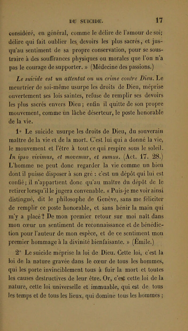 considéré, en général, comme le délire de l’amour de soi; délire qui fait oublier les. devoirs les plus sacrés, et jus- qu’au sentiment de sa propre conservation, pour sc sous- traire à des souffrances physiques ou morales que l’on n’a pas le courage de supporter. » (Médecine des passions.) Le suicide est un attentat ou un crime contre Dieu. Le meurtrier de soi-même usurpe les droits de Dieu, méprise ouvertement ses lois saintes, refuse de remplir scs devoirs les plus sacrés envers Dieu; enfin il quitte de son propre mouvement, comme un lâche déserteur, le poste honorable de la vie. 1® Le suicide usurpe les droits de Dieu, du souverain maître de la vie et de la mort. C’est lui qui a donné la vie, le mouvement et l’être à tout ce qui respire sous le soleil. In ipso vivimus, et movemur, et sumus. (Act. 17. 28.) L’homme ne peut donc regarder la vie comme un bien dont il puisse disposer à son gré : c’est un dépôt qui lui est confié; il n’appartient donc qu’au maître du dépôt de le retirer lorsqu’il le jugera convenable. « Puis-je me voir ainsi distingué, dit le philosophe de Genève, sans me féliciter de remplir ce poste honorable, et sans bénir la main qui ra’y a placé? De mon premier retour sur moi naît dans mon cœur un sentiment de reconnaissance et de bénédic- tion pour l’auteur de mon espèce, et de ce sentiment mon premier hommage à la divinité bienfaisante. » (Émile.) 2° Le suicide méprise la loi de Dieu. Cette loi, c’est la loi de la nature gravée dans le cœur de tous les hommes, qui les porte invinciblement tous à fuir la mort et toutes les causes destructives de leur être. Or, c’esj. cette loi de la nature, cette loi universelle et immuable, qui est de tous les temps et de tous les lieux, qui domine tous les hommes ;