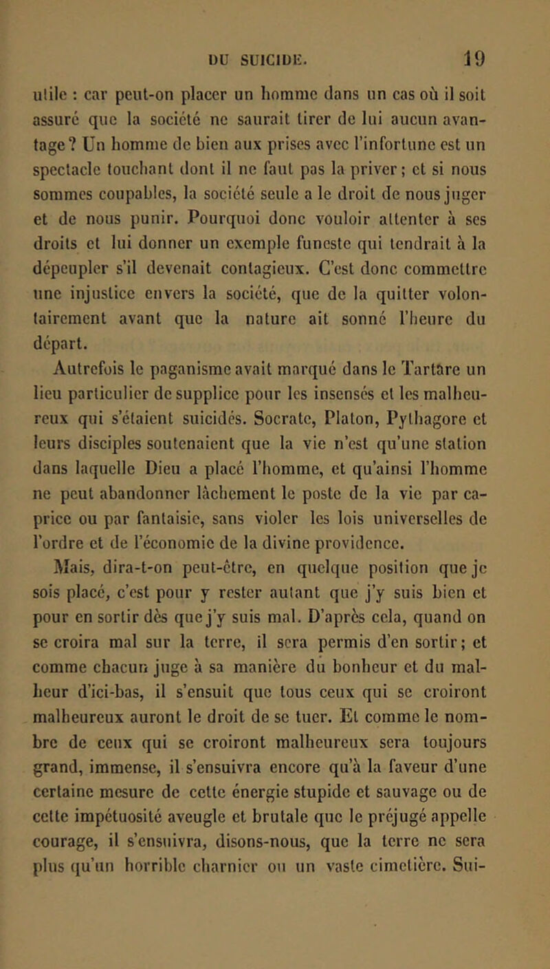 ulilc : car peut-on placer un homme dans un cas où il soit assuré que la société ne saurait tirer de lui aucun avan- tage? Un homme de bien aux prises avec l’infortune est un spectacle louchant dont il ne faut pas la priver; et si nous sommes coupables, la société seule a le droit de nous juger et de nous punir. Pourquoi donc vouloir attenter à ses droits et lui donner un exemple funeste qui tendrait à la dépeupler s’il devenait contagieux. C’est donc commettre une injustice envers la société, que de la quitter volon- tairement avant que la nature ait sonné l’iieurc du départ. Autrefois le paganisme avait marqué dans le Tartare un lieu particulier de supplice pour les insensés et les malheu- reux qui s’étaient suicidés. Socrate, Platon, Pylhagore et leurs disciples soutenaient que la vie n’est qu’une station dans laquelle Dieu a placé l’homme, et qu’ainsi l’homme ne peut abandonner lâchement le poste de la vie par ca- price ou par fantaisie, sans violer les lois universelles de l’ordre et de l’économie de la divine providence. Mais, dira-t-on peut-être, en quelque position que je sois placé, c’est pour j rester autant que j’y suis bien et pour en sortir dès que j’y suis mal. D’après cela, quand on se croira mal sur la terre, il sera permis d’en sortir ; et comme chacun juge à sa manière du bonheur et du mal- heur d’ici-bas, il s’ensuit que tous ceux qui se croiront malheureux auront le droit de se tuer. El comme le nom- bre de ceux qui se croiront malheureux sera toujours grand, immense, il s’ensuivra encore qu’à la faveur d’une certaine mesure de cette énergie stupide et sauvage ou de cette impétuosité aveugle et brutale que le préjugé appelle courage, il s’ensuivra, disons-nous, que la terre ne sera plus qu’un horrible charnier ou un vaste cimetière. Sui-