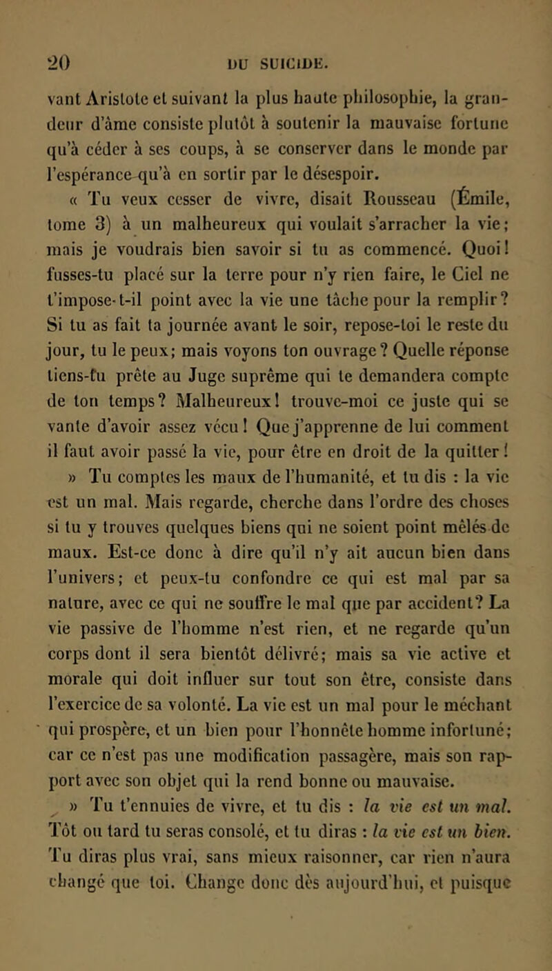 ‘20 IJU SUICJ1>E. vaut Aristote et suivant la plus haute philosophie, la gran- deur d’àrae consiste plutôt à soutenir la mauvaise fortune qu’à céder à ses coups, à se conserver dans le monde par l’espérance qu’à en sortir par le désespoir. « Tu veux cesser de vivre, disait Rousseau (Émile, tome 3) à un malheureux qui voulait s’arracher la vie ; mais je voudrais bien savoir si tu as commencé. Quoi ! fusses-tu placé sur la terre pour n’y rien faire, le Ciel ne t’impose-t-il point avec la vie une tâche pour la remplir? Si tu as fait ta journée avant le soir, repose-toi le reste du jour, tu le peux; mais voyons ton ouvrage? Quelle réponse tiens-fu prête au Juge suprême qui le demandera compte de ton temps? Malheureux! trouve-moi ce juste qui se vante d’avoir assez vécu! Que j’apprenne de lui comment il faut avoir passé la vie, pour être en droit de la quitter! » Tu comptes les maux de l’humanité, et lu dis : la vie est un mal. Mais regarde, cherche dans l’ordre des choses si tu y trouves quelques biens qui ne soient point mêlés de maux. Est-ce donc à dire qu’il n’y ait aucun bien dans l’univers; et peux-tu confondre ce qui est mal par sa nature, avec ce qui ne souffre le mal que par accident? La vie passive de l’homme n’est rien, et ne regarde qu’un corps dont il sera bientôt délivré; mais sa vie active et morale qui doit influer sur tout son être, consiste dans l’exercice de sa volonté. La vie est un mal pour le méchant qui prospère, et un bien pour l’honnête homme infortuné; car ce n’est pas une modification passagère, mais son rap- port avec son objet qui la rend bonne ou mauvaise. » Tu t’ennuies de vivre, et tu dis : la vie est un mal. Tôt ou tard tu seras consolé, et lu diras : la vie est un bien. Tu diras plus vrai, sans mieux raisonner, car rien n’aura changé que loi. Change donc dès aujourd’hui, et puisque