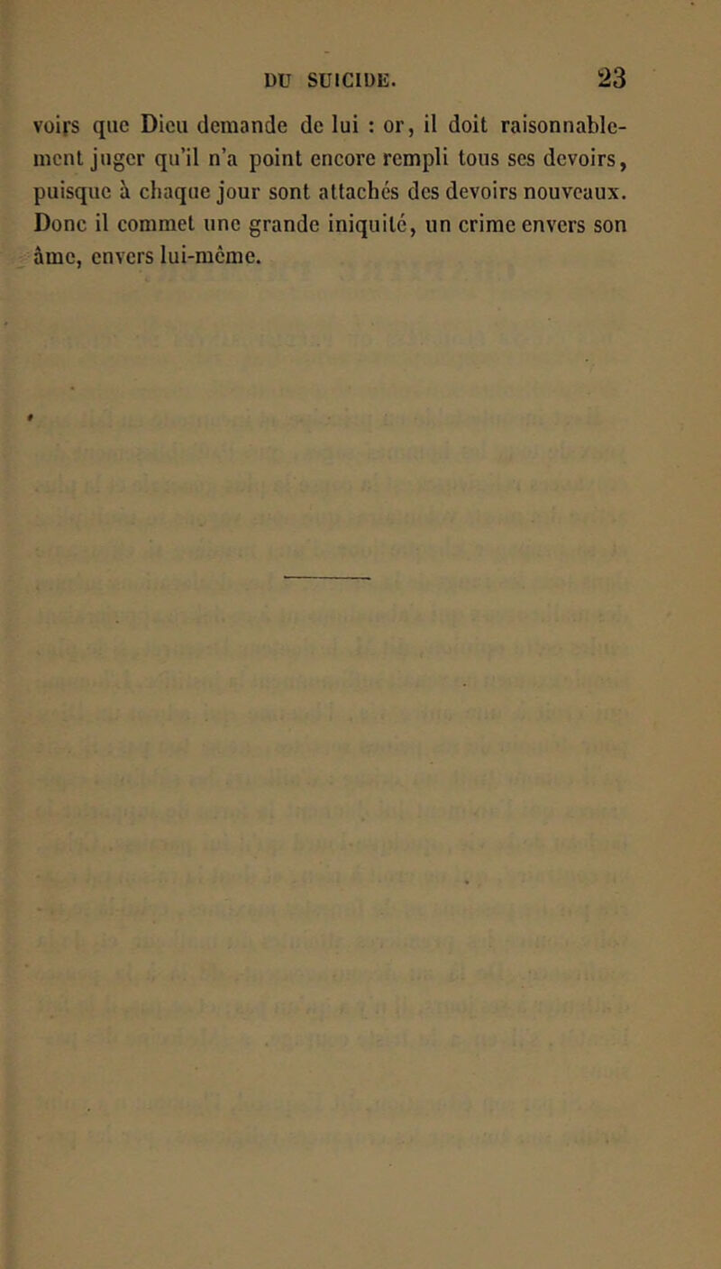 voirs que Dieu demande de lui : or, il doit raisonnable- ment juger qu’il n’a point encore rempli tous ses devoirs, puisque à chaque jour sont attachés des devoirs nouveaux. Donc il commet une grande iniquité, un crime envers son âme, envers lui-même.
