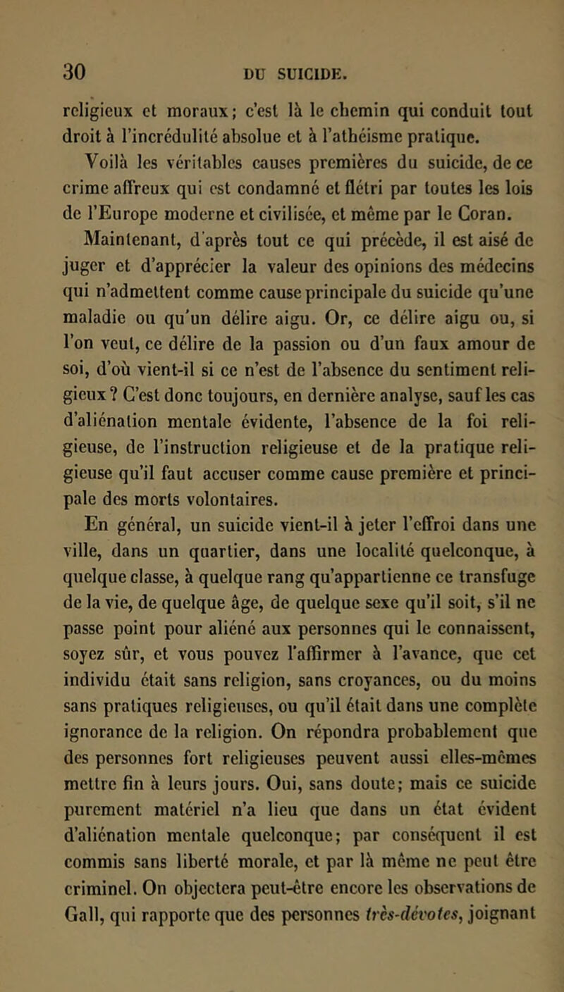 religieux et moraux; c’est là le chemin qui conduit tout droit à l’incrédulité absolue et à l’athéisme pratique. Voilà les véritables causes premières du suicide, de ce crime affreux qui est condamné et flétri par toutes les lois de l’Europe moderne et civilisée, et même par le Coran. Maintenant, d’après tout ce qui précède, il est aisé de juger et d’apprécier la valeur des opinions des médecins qui n’admettent comme cause principale du suicide qu’une maladie ou qu'un délire aigu. Or, ce délire aigu ou, si l’on veut, ce délire de la passion ou d’un faux amour de soi, d’où vient-il si ce n’est de l’absence du sentiment reli- gieux ? C’est donc toujours, en dernière analyse, sauf les cas d’aliénation mentale évidente, l’absence de la foi reli- gieuse, de l’instruction religieuse et de la pratique reli- gieuse qu’il faut accuser comme cause première et princi- pale des morts volontaires. En général, un suicide vient-il à jeter l’effroi dans une ville, dans un quartier, dans une localité quelconque, à quelque classe, à quelque rang qu’appartienne ce transfuge de la vie, de quelque âge, de quelque sexe qu’il soit, s’il ne passe point pour aliéné aux personnes qui le connaissent, soyez sûr, et vous pouvez l'affirmer à l’avance, que cet individu était sans religion, sans croyances, ou du moins sans pratiques religieuses, ou qu’il était dans une complète ignorance de la religion. On répondra probablement que des personnes fort religieuses peuvent aussi elles-mêmes mettre fin à leurs jours. Oui, sans doute; mais ce suicide purement matériel n’a lieu que dans un état évident d’aliénation mentale quelconque; par conséquent il est commis sans liberté morale, et par là même ne peut être criminel. On objectera peut-être encore les observations de Gall, qui rapporte que des personnes très-dévotes, joignant