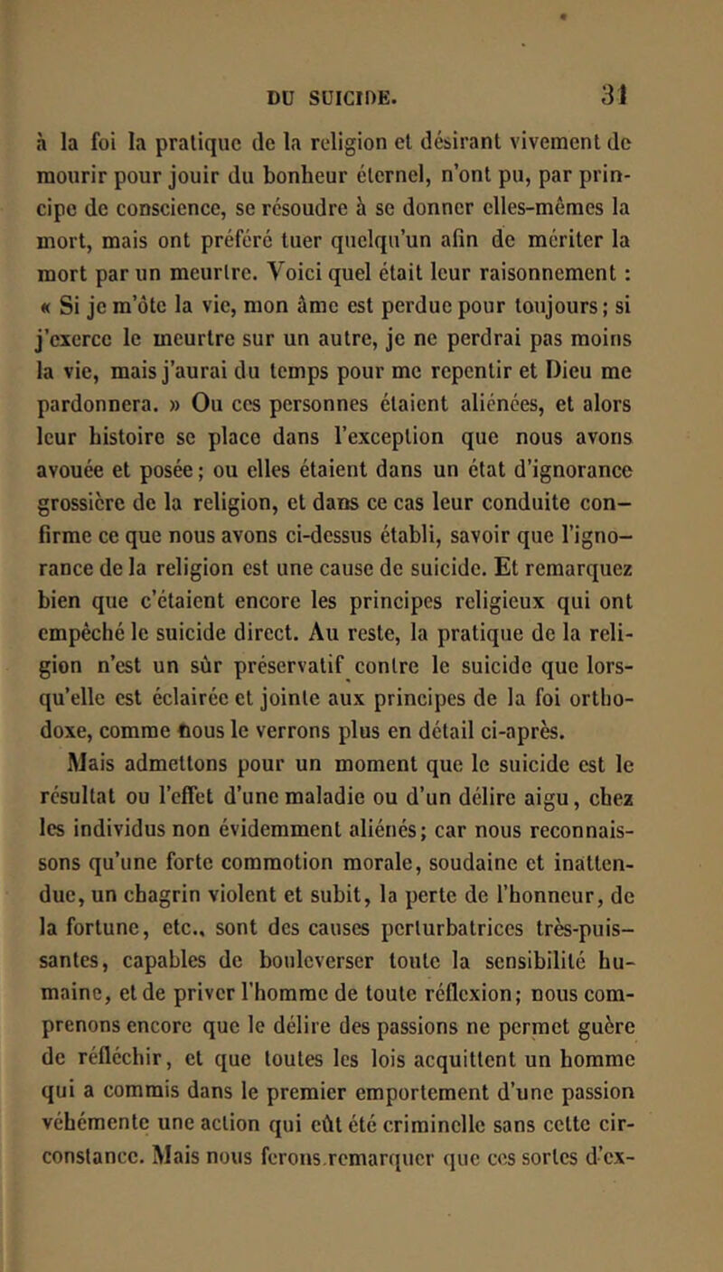 à la foi la pratique de la religion et désirant vivement de mourir pour jouir du bonheur éternel, n’ont pu, par prin- cipe de conscience, se résoudre h se donner elles-mêmes la mort, mais ont préféré tuer quelqu’un afin de mériter la mort par un meurtre. Voici quel était leur raisonnement : « Si je m’ôte la vie, mon âme est perdue pour toujours; si j’exerce le meurtre sur un autre, je ne perdrai pas moins la vie, mais j’aurai du temps pour me repentir et Dieu me pardonnera. » Ou ces personnes étaient aliénées, et alors leur histoire se place dans l’exception que nous avons avouée et posée ; ou elles étaient dans un état d’ignorance grossière de la religion, et dans ce cas leur conduite con- firme ce que nous avons ci-dessus établi, savoir que l’igno- rance de la religion est une cause de suicide. Et remarquez bien que c’étaient encore les principes religieux qui ont empêché le suicide direct. Au reste, la pratique de la reli- gion n’est un sûr préservatif contre le suicide que lors- qu’elle est éclairée et jointe aux principes de la foi ortho- doxe, comme nous le verrons plus en détail ci-après. Mais admettons pour un moment que le suicide est le résultat ou l’effet d’une maladie ou d’un délire aigu, chez les individus non évidemment aliénés; car nous reconnais- sons qu’une forte commotion morale, soudaine et inatten- due, un chagrin violent et subit, la perte de l’honneur, de la fortune, etc., sont des causes perturbatrices très-puis- santes, capables de bouleverser toute la sensibilité hu- maine, et de priver l’homme de toute réflexion; nous com- prenons encore que le délire des passions ne permet guère de réfléchir, et que toutes les lois acquittent un homme qui a commis dans le premier emportement d’une passion véhémente une action qui eût été criminelle sans cette cir- constance. Mais nous ferons,remarquer que cos sortes d’ex-