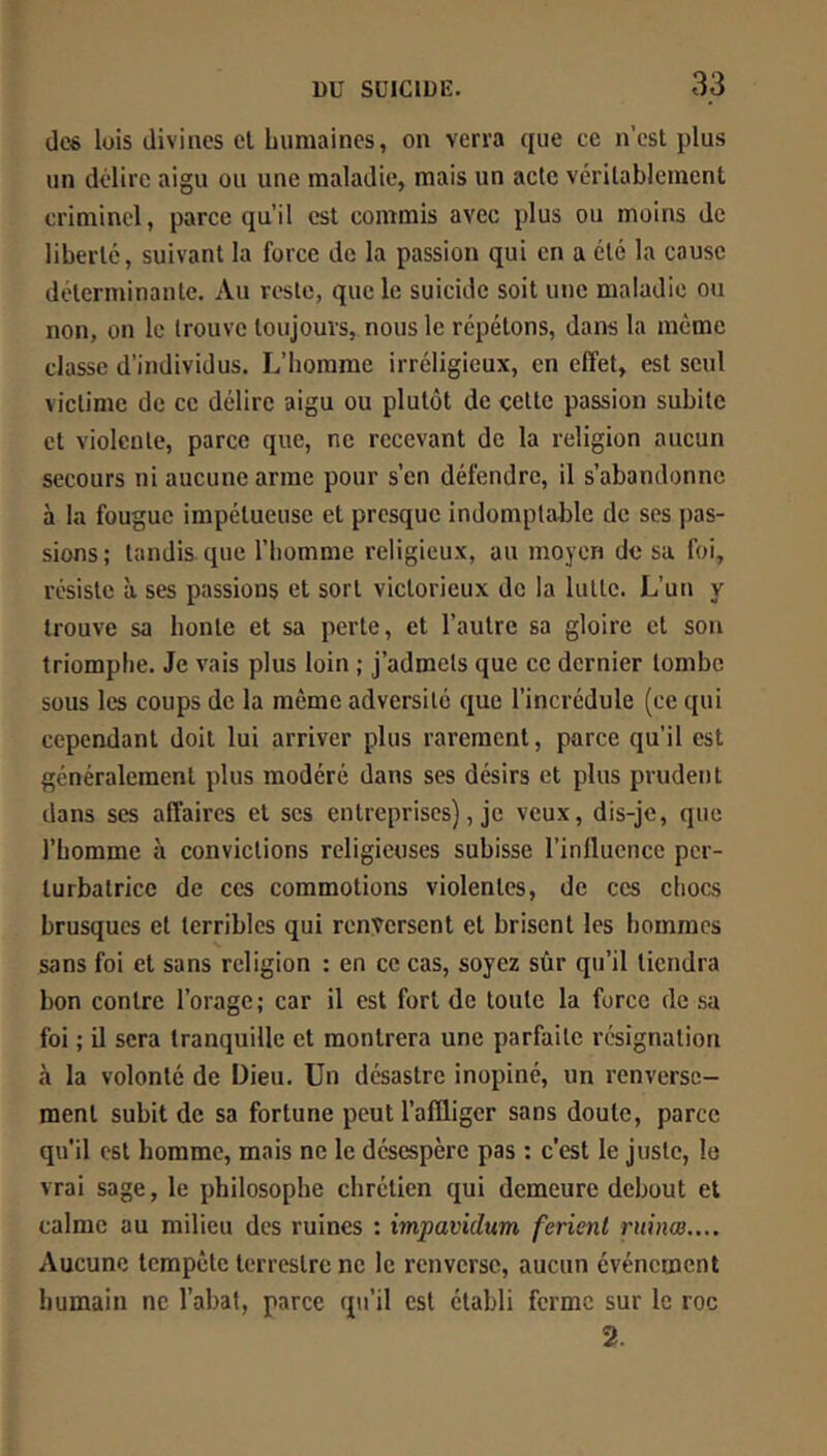 dc« lois divines cl humaines, on verra que cc n’est plus un délire aigu ou une maladie, mais un acte vérilablemcnt criminel, parce qu’il est commis avec plus ou moins de liberté, suivant la force de la passion qui en a été la cause déterminante. Au reste, que le suicide soit une maladie ou non, on le trouve toujours, nous le répétons, dans la meme classe d’individus. L’homme irréligieux, en effet, est seul victime de cc délire aigu ou plutôt de cette passion subite et violente, parce que, ne recevant de la religion aucun secours ni aucune arme pour s’en défendre, il s’abandonne à la fougue impétueuse et presque indomptable de ses pas- sions ; tandis que l’homme religieux, au moyen de sa foi, résiste à ses passions et sort victorieux de la lutte. L’un y trouve sa honte et sa perte, et l’autre sa gloire cl son triomphe. Je vais plus loin ; j’admets que ce dernier tombe sous les coups de la même adversité que l’incrédule (ce qui cependant doit lui arriver plus rarement, parce qu’il est généralement plus modéré dans ses désirs et plus prudent dans ses affaires et scs entreprises), je veux, dis-je, que l’homme à convictions religieuses subisse l’influence per- turbatrice de ces commotions violentes, de ces chocs brusques et terribles qui renversent et brisent les hommes sans foi et sans religion : en ce cas, soyez sûr qu’il tiendra bon contre l’orage; car il est fort de toute la force de sa foi ; U sera tranquille et montrera une parfaite résignation «à la volonté de Dieu. Un désastre inopiné, un renverse- ment subit de sa fortune peut l’affliger sans doute, parce qu’il est homme, mais ne le désespère pas : c’est le juste, le vrai sage, le philosophe chrétien qui demeure debout et calme au milieu des ruines : impavidum ferlent rninœ.... Aucune tempête terrestre ne le renverse, aucun événement humain ne l’abat, parce qu’il est établi ferme sur le roc 2.