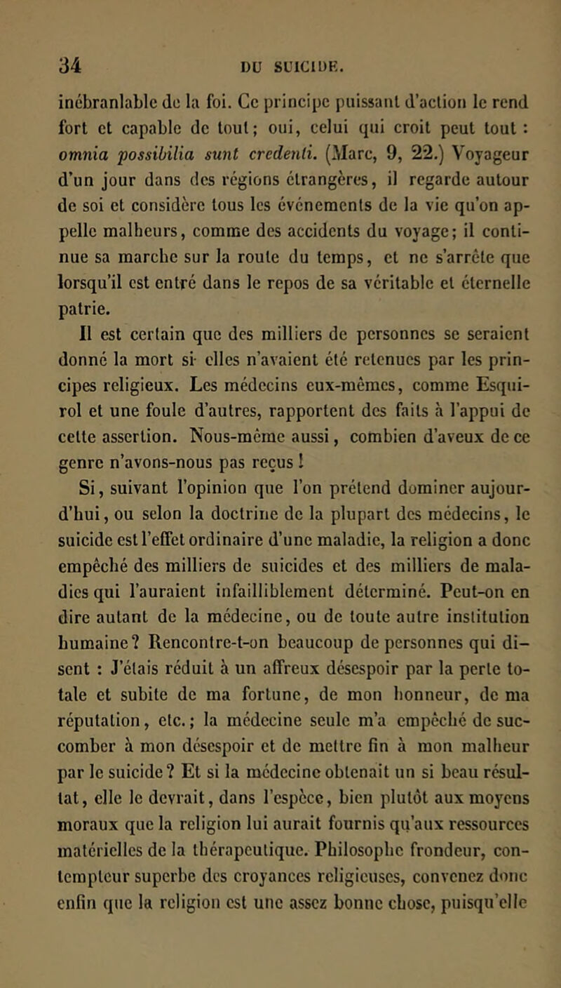 inébranlable de la foi. Ce prineipe puissant d’action le rend fort et capable de tout; oui, celui qui croit peut tout: omnia possibilia sunt credenli. (Marc, 9, 22.) Voyageur d’un jour dans des régions étrangères, il regarde autour de soi et considère tous les événements de la vie qu’on ap- pelle malheurs, comme des accidents du voyage; il conti- nue sa marche sur la route du temps, et ne s’arrête que lorsqu’il est entré dans le repos de sa véritable et éternelle patrie. Il est certain que des milliers de personnes se seraient donné la mort si- elles n’avaient été retenues par les prin- cipes religieux. Les médecins eux-mêmes, comme Esqui- rol et une foule d’autres, rapportent des faits à l’appui de cette assertion. Nous-meme aussi, combien d’aveux de ce genre n’avons-nous pas reçus î Si, suivant l’opinion que l’on prétend dominer aujour- d’hui, ou selon la doctrine de la plupart des médecins, le suicide est l’effet ordinaire d’une maladie, la religion a donc empêché des milliers de suicides et des milliers de mala- dies qui l’auraient infailliblement déterminé. Peut-on en dire autant de la médecine, ou de toute autre institution humaine? Rencontre-t-on beaucoup de personnes qui di- sent : J’étais réduit à un affreux désespoir par la perte to- tale et subite de ma fortune, de mon honneur, de ma réputation, etc. ; la médecine seule m’a empêché de suc- comber à mon désespoir et de mettre fin à mon malheur par le suicide? Et si la médecine obtenait un si beau résul- tat, elle le devrait, dans l’espèce, bien plutôt aux moyens moraux que la religion lui aurait fournis qu’aux ressources matérielles de la thérapeutique. Philosophe frondeur, con- tempteur superbe des croyances religieuses, convenez donc enfin que la religion est une assez bonne chose, puisqu’elle