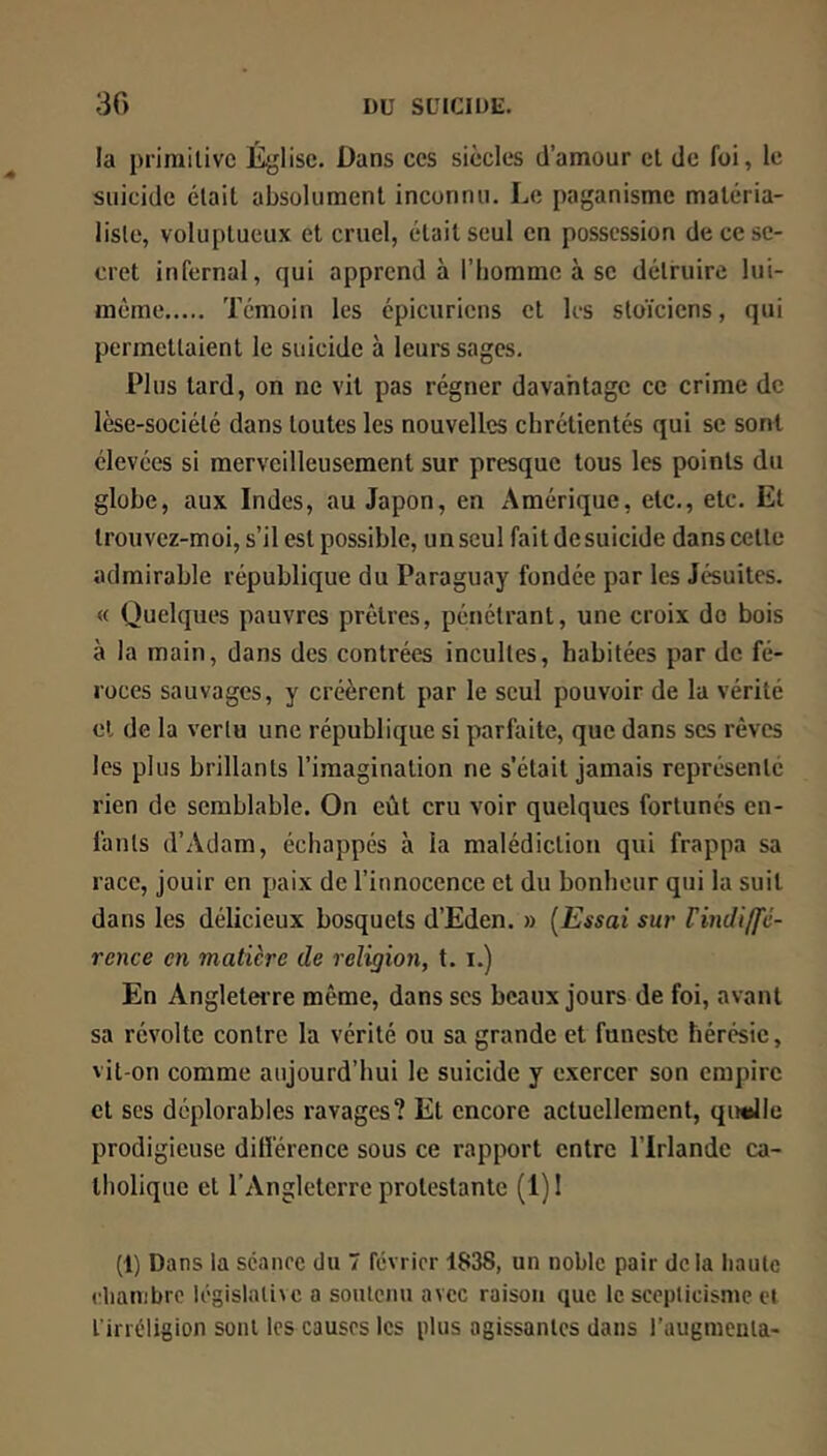 la prirailivc É^jlisc. Dans ces siècles d’amour cl de foi, le suicide était absolument inconnu. Le paganisme maléria- lisle, voluptueux et cruel, était seul en possession de ce se- cret infernal, qui apprend à l’homme à se détruire lui- même Témoin les épicuriens cl les stoïciens, qui permettaient le suicide à leurs sages. Plus tard, on ne vit pas régner davantage ce crime de lèse-sociélé dans toutes les nouvelles chrétientés qui se sont élevées si merveilleusement sur presque tous les points du globe, aux Indes, au Japon, en Amérique, etc., etc. Et Irouvez-moi, s’il est possible, un seul fait de suicide dans celle admirable république du Paraguay fondée par les Jésuites. « Quelques pauvres prêtres, pénétrant, une croix do bois à la main, dans des contrées incultes, habitées par de fé- roces sauvages, y créèrent par le seul pouvoir de la vérité cl de la vertu une république si parfaite, que dans scs rêves les plus brillants l’imagination ne s’était jamais représente rien de semblable. On eût cru voir quelques fortunés en- fants d’Adam, échappés à la malédiction qui frappa sa race, jouir en paix de l’innocence cl du bonheur qui la suit dans les délicieux bosquets d’Eden. » {Essai sur Vindiffé- rence en matière de religion, t. i.) En AngleteiTe même, dans ses beaux jours de foi, avant sa révolte contre la vérité ou sa grande et funeste hérésie, vit-on comme aujourd’hui le suicide y exercer son empire et scs déplorables ravages? Et encore actuellement, quelle prodigieuse différence sous ce rapport entre l’Irlande ca- tholique et l’Angleterre protestante (1) ! (1) Dans la séance du 7 février 1838, un noble pair delà haute chambre législative a sonleiiu avec raison que le scepticisme et l'irréligion sont les causes les plus agissantes dans l’augmenta-