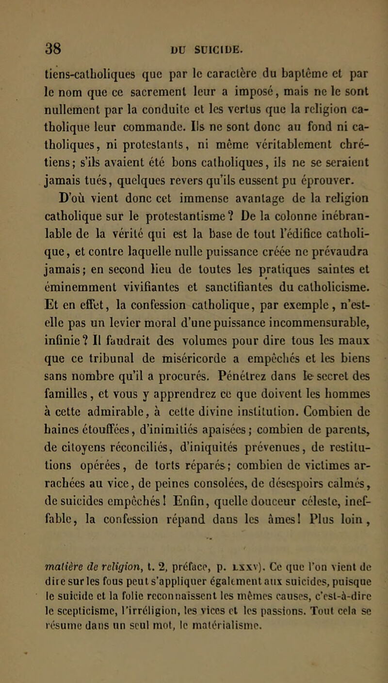 tiens-calholiques que par le caractère du baptême et par le nom que ce sacrement leur a imposé, mais ne le sont nullement par la conduite et les vertus que la religion ca- tholique leur commande. Ils ne sont donc au fond ni ca- tholiques, ni protestants, ni même véritablement chré- tiens; s’ils avaient été bons catholiques, ils ne se seraient jamais tués, quelques revers qu’ils eussent pu éprouver. D’où vient donc cet immense avantage de la religion catholique sur le protestantisme ? De la colonne inébran- lable de la vérité qui est la base de tout l’édifice catholi- que, et contre laquelle nulle puissance créée ne prévaudra jamais; en second lieu de toutes les pratiques saintes et éminemment vivifiantes et sanctifiantes du catholicisme. Et en effet, la confession catholique, par exemple, n’est- elle pas un levier moral d’une puissance incommensurable, infinie? Il faudrait des volumes pour dire tous les maux que ce tribunal de miséricorde a empècliés et les biens sans nombre qu’il a procurés. Pénétrez dans le secret des familles, et vous y apprendrez ce que doivent les hommes à cette admirable, à cette divine institution. Combien de baines étouffées, d’inimitiés apaisées; combien de parents, de citoyens réconciliés, d’iniquités prévenues, de restitu- tions opérées, de torts réparés; combien de victimes ar- rachées au vice, de peines consolées, de désespoirs calmés, de suicides empêchés 1 Enfin, quelle douceur céleste, inef- fable, la confession répand dans les âmes! Plus loin, madère de religion, t. 2, préface, p. lxxv). Ce que l’on vient de dire sur les fous peut s’appliquer également aux suicides, puisque le suicide cl la folie reconnaissent les mêmes causes, c’est-à-dire le scepticisme, l’irréligion, les vices et les passions. Tout cela se résume dans un seul mot, le matérialisme.