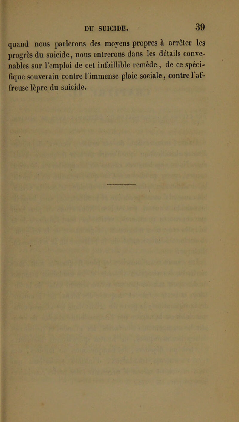 quand nous parlerons des moyens propres à arrêter les progrès du suicide, nous entrerons dans les détails conve- nables sur l’emploi de cet infaillible remède, de ce spéci- fique souverain contre l’immense plaie sociale, contre l’af- freuse lèpre du suicide.