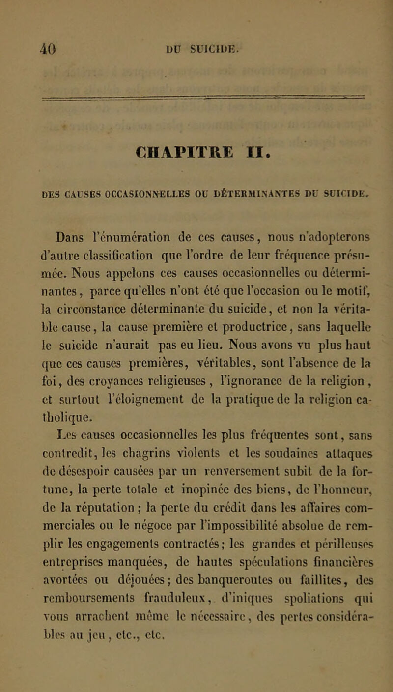 CHAPITRE II. UES CAUSES OCCASIONIVELLES OU DÉTERMINANTES DU SUICIDE. Dans l’énuracralion de ces causes, nous n’adopterons d’autre classification que l’ordre de leur fréquence presu- mce. Nous appelons ces causes occasionnelles ou détermi- nantes , parce qu’elles n’ont été que l’occasion ou le motif, la circonstance déterminante du suicide, et non la vérita- ble cause, la cause première et productrice, sans laquelle le suicide n’aurait pas eu lieu. Nous avons vu plus haut que ces causes premières, véritables, sont l’absence de la foi, des croyances religieuses , l’ignorance de la religion , et surtout l’éloignement de la pratique de la religion ca- tholique. Les causes occasionnelles les plus fréquentes sont, sans contredit, les chagrins violents et les soudaines attaques de désespoir causées par un renversement subit de la for- tune, la perte totale et inopinée des biens, de l’honneur, de la réputation ; la perte du crédit dans les affaires com- merciales ou le négoce par l’impossibilité absolue de rem- plir les engagements contractés; les grandes et périlleuses entreprises manquées, de hautes spéculations financières avortées ou déjouées ; des banqueroutes ou faillites, des remboursements frauduleux, d’iniques spoliations qui vous arrachent même le nécessaire, des portes considéra- bles au jeu , etc., etc.