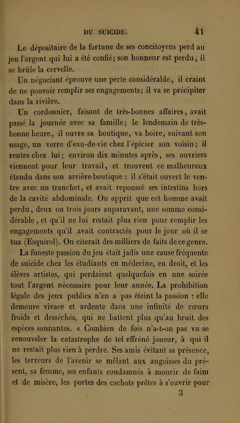 Le dépositaire de la fortune de ses concitoyens perd au jeu l’argent qui lui a été confié; son honneur est perdu, il se brûle la cervelle. Un négociant éprouve une perte considérable, il craint de ne pouvoir remplir ses engagements; il va se précipiter dans la rivière. Un cordonnier, faisant de très-bonnes affaires, avait passé la journée avec sa famille; le lendemain de très- bonne heure, il ouvre sa boutique, va boire, suivant son usage, un verre d’eau-de-vie chez l’épicier son voisin ; il rentre chez lui; environ dix minutes après, scs ouvriers viennent pour leur travail, et trouvent ce malheureux étendu dans son arrière-boutique : il s’était ouvert le ven- tre avec un tranchet, et avait repoussé ses intestins hors de la cavité abdominale. On apprit que cet homme avait perdu, deux ou trois jours auparavant, une somme consi- dérable , et qu’il ne lui restait plus rien pour remplir les engagements qu’il avait contractés pour le jour où il se tua (Esquirol). On citerait des milliers de faits de ce genre. La funeste passion du jeu était jadis une cause fréquente de suicide chez les étudiants en médecine, en droit, et les élèves artistes, qui perdaient quelquefois en une soirée tout l’argent nécessaire pour leur année. La prohibition légale des jeux publics n’en a pas éteint la passion ; elle demeure vivace et ardente dans une infinité de cœurs froids et desséchés, qui ne battent plus qu’au bruit des espèces sonnantes. « Combien de fois n’a-t-on pas vu se renouveler la catastrophe de tel effréné joueur, à qui il ne restait plus rien à perdre. Ses amis évitant sa présence, les terreurs de l’avenir se mêlant aux angoisses du pré- sent, sa femme, ses enfants condamnés à mourir de faim et de misère, les portes des cachots prêtes à s’ouvrir pour 3