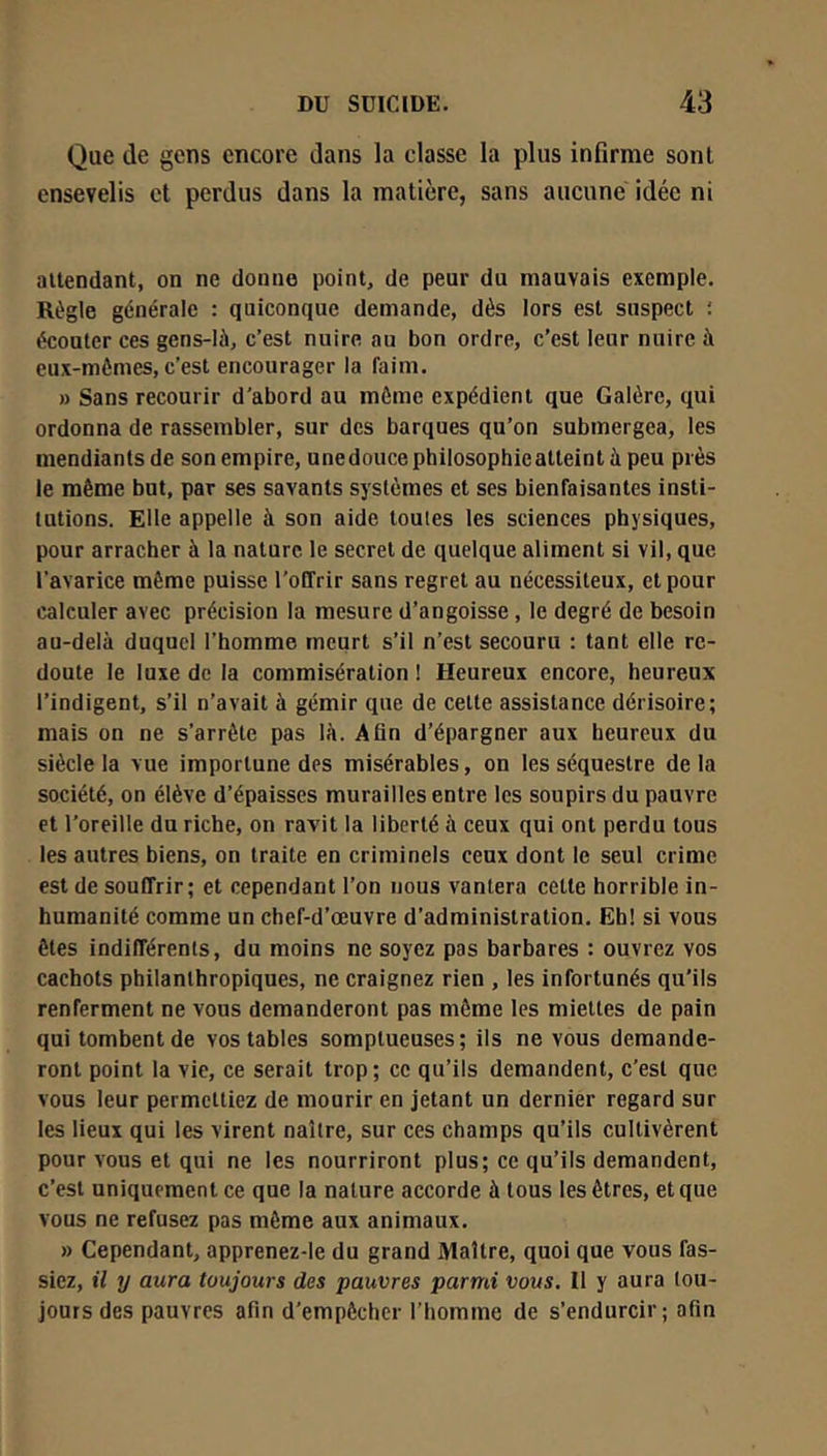 Que de gens encore dans la classe la plus infirme sont ensevelis et perdus dans la matière, sans aucune idée ni attendant, on ne donne point, de peur du mauvais exemple. Règle générale : quiconque demande, dès lors est suspect ; écouler ces gens-Ià, c’est nuire au bon ordre, c’est leur nuire à eux-mèmes, c’est encourager la faim. » Sans recourir d’abord au môme expédient que Galère, qui ordonna de rassembler, sur des barques qu’on submergea, les mendiants de son empire, une douce philosophie atteint à peu près le même but, par ses savants systèmes et ses bienfaisantes insti- tutions. Elle appelle à son aide toutes les sciences physiques, pour arracher à la nature le secret de quelque aliment si vil, que l’avarice même puisse l’offrir sans regret au nécessiteux, et pour calculer avec précision la mesure d’angoisse , le degré de besoin au-delà duquel l’homme meurt s’il n’est secouru : tant elle re- doute le luxe de la commisération ! Heureux encore, heureux l’indigent, s’il n’avait à gémir que de celte assistance dérisoire; mais on ne s’arrête pas là. Afin d’épargner aux heureux du siècle la vue importune des misérables, on les séquestre de la société, on élève d’épaisses murailles entre les soupirs du pauvre et l’oreille du riche, on ravit la liberté à ceux qui ont perdu tous les autres biens, on traite en criminels ceux dont le seul crime est de souffrir; et cependant l’on nous vantera celle horrible in- humanité comme un chef-d’œuvre d’administration. Eb! si vous êtes indifférents, du moins ne soyez pas barbares : ouvrez vos cachots philanthropiques, ne craignez rien , les infortunés qu’ils renferment ne vous demanderont pas môme les miettes de pain qui tombent de vos tables somptueuses; ils ne vous demande- ront point la vie, ce serait trop; ce qu’ils demandent, c'est que vous leur permettiez de mourir en jetant un dernier regard sur les lieux qui les virent naître, sur ces champs qu’ils cultivèrent pour vous et qui ne les nourriront plus; ce qu’ils demandent, c’est uniquement ce que la nature accorde à tous les êtres, et que vous ne refusez pas même aux animaux. » Cependant, apprenez-le du grand Maître, quoi que vous fas- siez, il y aura toujours des pauvres parmi vous. Il y aura tou- jours des pauvres afin d’empêcher l’homme de s’endurcir; afin