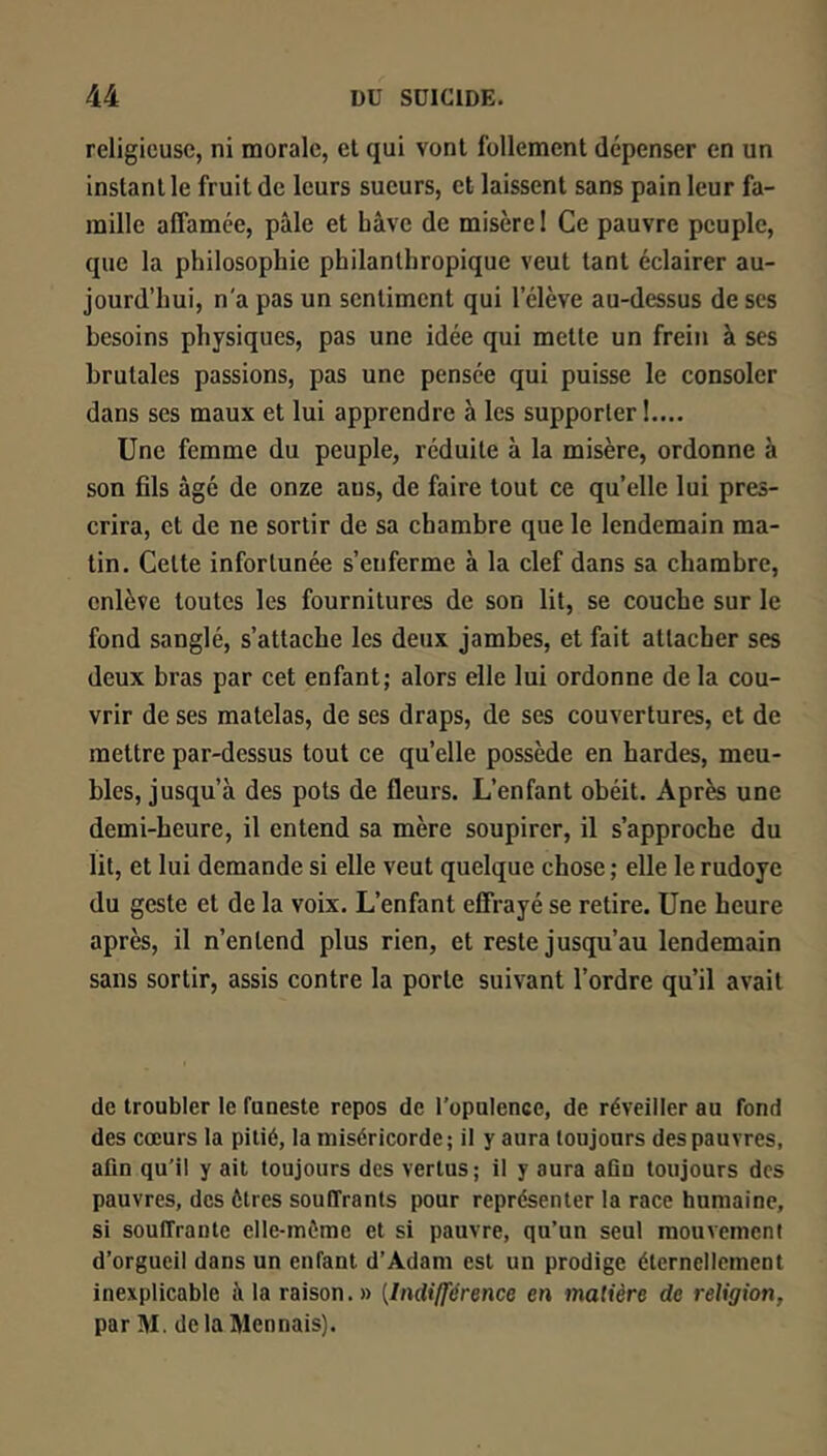 religieuse, ni morale, et qui vont follement dépenser en un instant le fruit de leurs sueurs, et laissent sans pain leur fa- mille affamée, pâle et hâve de misère ! Ce pauvre peuple, que la philosophie philanthropique veut tant éclairer au- jourd’hui, n'a pas un sentiment qui l’élève au-dessus de ses besoins physiques, pas une idée qui mette un frein à ses brutales passions, pas une pensée qui puisse le consoler dans ses maux et lui apprendre à les supporter!.... Une femme du peuple, réduite à la misère, ordonne à son fils âgé de onze ans, de faire tout ce qu’elle lui pres- crira, et de ne sortir de sa chambre que le lendemain ma- tin. Cette infortunée s’enferme à la clef dans sa chambre, enlève toutes les fournitures de son lit, se couche sur le fond sanglé, s’attache les deux jambes, et fait attacher ses deux bras par cet enfant; alors elle lui ordonne de la cou- vrir de ses matelas, de ses draps, de ses couvertures, et de mettre par-dessus tout ce quelle possède en hardes, meu- bles, jusqu’à des pots de fleurs. L’enfant obéit. Après une demi-heure, il entend sa mère soupirer, il s’approche du lit, et lui demande si elle veut quelque chose ; elle le rudoyé du geste et de la voix. L’enfant effrayé se retire. Une heure après, il n’entend plus rien, et reste jusqu’au lendemain sans sortir, assis contre la porte suivant l’ordre qu’il avait de troubler le funeste repos de l’opulence, de réveiller au fond des cœurs la pitié, la miséricorde; il y aura toujours des pauvres, afin qu’il y ait toujours des vertus; il y aura afin toujours des pauvres, des êtres souffrants pour représenter la race humaine, si souffrante elle-même et si pauvre, qu’un seul raouvemeni d’orgueil dans un enfant d’Adam est un prodige éternellement inexplicable à la raison.» [Indiff'érence en matière de religion, par M. delàMennais).